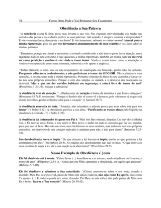 38 Como Deus Pode e Vai Restaurar Seu Casamento
Obediência a Sua Palavra
“A sabedoria clama lá fora; pelas ruas levanta a sua voz. Nas esquinas movimentadas ela brada; nas
entradas das portas e nas cidades profere as suas palavras: Até quando, ó simples, amareis a simplicidade?
E vós escarnecedores, desejareis o escárnio? E vós insensatos, odiareis o conhecimento? Atentai para a
minha repreensão; pois eis que vos derramarei abundantemente do meu espírito e vos farei saber as
minhas palavras.
“Entretanto, porque eu clamei e recusastes; e estendi a minha mão e não houve quem desse atenção, antes
rejeitastes todo o meu conselho, e não quisestes a minha repreensão, também de minha parte eu me rirei
na vossa perdição e zombarei, em vindo o vosso temor. Vindo o vosso temor como a assolação, e
vindo a vossa perdição como uma tormenta, sobrevirá a vós aperto e angústia.
“Então clamarão a mim, mas eu não responderei; de madrugada me buscarão, porém não me acharão.
Porquanto odiaram o conhecimento; e não preferiram o temor do SENHOR. Não aceitaram o meu
conselho, e desprezaram toda a minha repreensão. Portanto comerão do fruto do seu caminho, e fartar-se-
ão dos seus próprios conselhos. Porque o erro dos simples os matará, e o desvario dos insensatos os
destruirá. Mas o que me der ouvidos habitará em segurança, e estará livre do temor do mal”
(Provérbios 1:20-33). Busque a sabedoria!
A obediência vem do coração. “...Obedecestes de coração à forma de doutrina a que fostes entregues”
(Romanos 6:17). E novamente: “Porque o Senhor não vê como vê o homem, pois o homem vê o que está
diante dos olhos, porém o Senhor olha para o coração” (1 Samuel 16:7).
A obediência necessita de teste. “Amados, não estranheis a ardente prova que vem sobre vós para vos
tentar” (1 Pedro 4:12). A obediência purifica a sua alma. “Purificando as vossas almas pelo Espírito na
obediência à verdade...” (1 Pedro 1:22).
A obediência dá testemunho de quem seu Pai é. “Mas isto lhes ordenei, dizendo: Dai ouvidos à Minha
voz, e Eu serei o vosso Deus, e vós sereis o Meu povo; e andai em todo o caminho que Eu vos mandar,
para que vos vá bem. Mas não ouviram, nem inclinaram os seus ouvidos, mas andaram nos seus próprios
conselhos, no propósito do seu coração malvado; e andaram para trás, e não para diante” (Jeremias 7:23-
24).
Sua desobediência louva o ímpio. “Os que deixam a lei louvam o ímpio; porém os que guardam a lei
contendem com eles” (Provérbios 28:4). As orações dos desobedientes não são ouvidas. “O que desvia os
seus ouvidos de ouvir a lei, até a sua oração será abominável” (Provérbios 28:9).
Nosso Exemplo de Obediência é Jesus
Ele foi obediente até à morte. “Cristo Jesus (...) humilhou-se a si mesmo, sendo obediente até à morte, e
morte de cruz” (Filipenses 2:5-11). “Ainda que era Filho, aprendeu a obediência, por aquilo que padeceu”
(Hebreus 5:7-10).
Ele foi obediente e submisso a Sua autoridade. “(Cristo) prostrou-se sobre o seu rosto, orando e
dizendo: Meu Pai, se é possível, passe de Mim este cálice; todavia, não seja como Eu quero, mas como
Tu queres. (...) E, indo segunda vez, orou, dizendo: Pai Meu, se este cálice não pode passar de Mim sem
Eu o beber, faça-se a Tua vontade” (Mateus 26:39,42).
 
