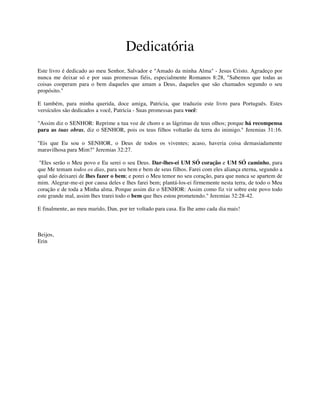 Dedicatória
Este livro é dedicado ao meu Senhor, Salvador e "Amado da minha Alma" - Jesus Cristo. Agradeço por
nunca me deixar só e por suas promessas fiéis, especialmente Romanos 8:28, "Sabemos que todas as
coisas cooperam para o bem daqueles que amam a Deus, daqueles que são chamados segundo o seu
propósito."
E também, para minha querida, doce amiga, Patricia, que traduziu este livro para Português. Estes
versículos são dedicados a você, Patricia - Suas promessas para você:
"Assim diz o SENHOR: Reprime a tua voz de choro e as lágrimas de teus olhos; porque há recompensa
para as tuas obras, diz o SENHOR, pois os teus filhos voltarão da terra do inimigo." Jeremias 31:16.
"Eis que Eu sou o SENHOR, o Deus de todos os viventes; acaso, haveria coisa demasiadamente
maravilhosa para Mim?" Jeremias 32:27.
"Eles serão o Meu povo e Eu serei o seu Deus. Dar-lhes-ei UM SÓ coração e UM SÓ caminho, para
que Me temam todos os dias, para seu bem e bem de seus filhos. Farei com eles aliança eterna, segundo a
qual não deixarei de lhes fazer o bem; e porei o Meu temor no seu coração, para que nunca se apartem de
mim. Alegrar-me-ei por causa deles e lhes farei bem; plantá-los-ei firmemente nesta terra, de todo o Meu
coração e de toda a Minha alma. Porque assim diz o SENHOR: Assim como fiz vir sobre este povo todo
este grande mal, assim lhes trarei todo o bem que lhes estou prometendo." Jeremias 32:28-42.
E finalmente, ao meu marido, Dan, por ter voltado para casa. Eu lhe amo cada dia mais!
Beijos,
Erin
 
