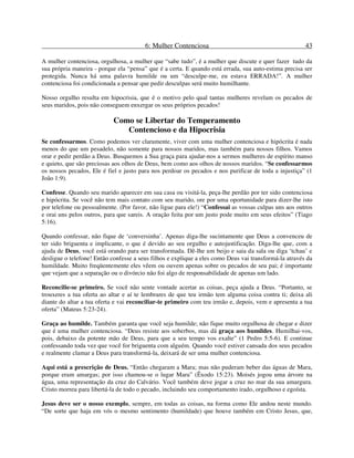 6: Mulher Contenciosa 43
A mulher contenciosa, orgulhosa, a mulher que “sabe tudo”, é a mulher que discute e quer fazer tudo da
sua própria maneira - porque ela “pensa” que é a certa. E quando está errada, sua auto-estima precisa ser
protegida. Nunca há uma palavra humilde ou um “desculpe-me, eu estava ERRADA!”. A mulher
contenciosa foi condicionada a pensar que pedir desculpas será muito humilhante.
Nosso orgulho resulta em hipocrisia, que é o motivo pelo qual tantas mulheres revelam os pecados de
seus maridos, pois não conseguem enxergar os seus próprios pecados!
Como se Libertar do Temperamento
Contencioso e da Hipocrisia
Se confessarmos. Como podemos ver claramente, viver com uma mulher contenciosa e hipócrita é nada
menos do que um pesadelo, não somente para nossos maridos, mas também para nossos filhos. Vamos
orar e pedir perdão a Deus. Busquemos a Sua graça para ajudar-nos a sermos mulheres de espírito manso
e quieto, que são preciosas aos olhos de Deus, bem como aos olhos de nossos maridos. “Se confessarmos
os nossos pecados, Ele é fiel e justo para nos perdoar os pecados e nos purificar de toda a injustiça” (1
João 1:9).
Confesse. Quando seu marido aparecer em sua casa ou visitá-la, peça-lhe perdão por ter sido contenciosa
e hipócrita. Se você não tem mais contato com seu marido, ore por uma oportunidade para dizer-lhe isto
por telefone ou pessoalmente. (Por favor, não ligue para ele!) “Confessai as vossas culpas uns aos outros
e orai uns pelos outros, para que sareis. A oração feita por um justo pode muito em seus efeitos” (Tiago
5:16).
Quando confessar, não fique de ‘conversinha’. Apenas diga-lhe sucintamente que Deus a convenceu de
ter sido briguenta e implicante, o que é devido ao seu orgulho e autojustificação. Diga-lhe que, com a
ajuda de Deus, você está orando para ser transformada. Dê-lhe um beijo e saia da sala ou diga ‘tchau’ e
desligue o telefone! Então confesse a seus filhos e explique a eles como Deus vai transformá-la através da
humildade. Muito freqüentemente eles vêem ou ouvem apenas sobre os pecados de seu pai; é importante
que vejam que a separação ou o divórcio não foi algo de responsabilidade de apenas um lado.
Reconcilie-se primeiro. Se você não sente vontade acertar as coisas, peça ajuda a Deus. “Portanto, se
trouxeres a tua oferta ao altar e aí te lembrares de que teu irmão tem alguma coisa contra ti; deixa ali
diante do altar a tua oferta e vai reconciliar-te primeiro com teu irmão e, depois, vem e apresenta a tua
oferta” (Mateus 5:23-24).
Graça ao humilde. Também garanta que você seja humilde; não fique muito orgulhosa de chegar e dizer
que é uma mulher contenciosa. “Deus resiste aos soberbos, mas dá graça aos humildes. Humilhai-vos,
pois, debaixo da potente mão de Deus, para que a seu tempo vos exalte” (1 Pedro 5:5-6). E continue
confessando toda vez que você for briguenta com alguém. Quando você estiver cansada dos seus pecados
e realmente clamar a Deus para transformá-la, deixará de ser uma mulher contenciosa.
Aqui está a prescrição de Deus. “Então chegaram a Mara; mas não puderam beber das águas de Mara,
porque eram amargas; por isso chamou-se o lugar Mara” (Êxodo 15:23). Moisés jogou uma árvore na
água, uma representação da cruz do Calvário. Você também deve jogar a cruz no mar da sua amargura.
Cristo morreu para libertá-la de todo o pecado, incluindo seu comportamento irado, orgulhoso e egoísta.
Jesus deve ser o nosso exemplo, sempre, em todas as coisas, na forma como Ele andou neste mundo.
“De sorte que haja em vós o mesmo sentimento (humildade) que houve também em Cristo Jesus, que,
 