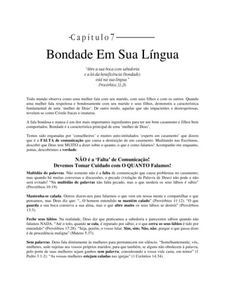 | C a p í t u l o 7 ||
Bondade Em Sua Língua
“Abre a sua boca com sabedoria
e a lei da beneficência (bondade)
está na sua língua.”
Provérbios 31:26
Todo mundo observa como uma mulher fala com seu marido, com seus filhos e com os outros. Quando
uma mulher fala respeitosa e bondosamente com seu marido e seus filhos, demonstra a característica
fundamental de uma ‘mulher de Deus’. De outro modo, aquelas que são impacientes e desrespeitosas,
revelam-se como Cristãs fracas e imaturas.
A fala bondosa e mansa é um dos mais importantes ingredientes para ter um bom casamento e filhos bem
comportados. Bondade é a característica principal de uma ‘mulher de Deus’.
Temos sido enganadas por ‘conselheiros’ e muitos auto-intitulados ‘experts em casamento’ que dizem
que é a FALTA de comunicação que causa a destruição de um casamento. Meditando nas Escrituras,
descobri que Deus tem MUITO a dizer sobre o quanto, o que e como falamos! Acompanhe-me enquanto,
juntas, descobrimos a verdade:
NÃO é a ‘Falta’ de Comunicação!
Devemos Tomar Cuidado com O QUANTO Falamos!
Multidão de palavras. Não somente não é a falta de comunicação que causa problemas no casamento,
mas quando há muitas conversas e discussões, o pecado (violação da Palavra de Deus) não pode e não
será evitado! “Na multidão de palavras não falta pecado, mas o que modera os seus lábios é sábio”
(Provérbios 10:19).
Mantenha-se calada. Outros dizem-nos para falarmos o que vem em nossa mente e compartilhar o que
pensamos, mas Deus diz que: “...O homem entendido se mantém calado” (Provérbios 11:12). “O que
guarda a sua boca conserva a sua alma, mas o que abre muito os seus lábios se destrói” (Provérbios
13:3).
Feche seus lábios. Na realidade, Deus diz que praticamos a sabedoria e parecemos sábios quando não
falamos NADA. “Até o tolo, quando se cala, é reputado por sábio; e o que cerra os seus lábios é tido por
entendido” (Provérbios 17:28). “Seja, porém, o vosso falar: Sim, sim; Não, não; porque o que passa disto
é de procedência maligna” (Mateus 5:37).
Sem palavras. Deus fala diretamente às mulheres para permanecem em silêncio. “Semelhantemente, vós,
mulheres, sede sujeitas aos vossos próprios maridos; para que também, se alguns não obedecem à palavra,
pelo porte de suas mulheres sejam ganhos sem palavra; considerando a vossa vida casta, em temor” (1
Pedro 3:1-2). “As vossas mulheres estejam caladas nas igrejas” (1 Coríntios 14:34).
 
