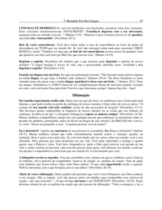 7: Bondade Em Sua Língua 47
CONCILIA-TE DEPRESSA! Se você tem problemas com discussões, memorize estes dois versículos.
Estes versículos transformaram-me TOTALMENTE! “Concilia-te depressa com o teu adversário,
enquanto estás no caminho com ele...” (Mateus 5:25). “Honroso é para o homem desviar-se de questões,
mas todo tolo é intrometido” (Provérbios 20:3).
Dois de vocês concordarem. Você deve tentar achar a área de concordância ao invés do ponto de
discordância em TUDO que seu marido diz. Se você não conseguir achar nada para concordar, FIQUE
QUIETA e sorria! “Também vos digo que, se dois de vós concordarem na terra acerca de qualquer coisa
que pedirem, isso lhes será feito por Meu Pai, que está nos céus” (Mateus 18:19).
Deprime o espírito. Provérbios diz também que o que dizemos pode deprimir o espírito de nossos
maridos! “A língua benigna é árvore de vida, mas a perversidade (definida como ‘crueldade’) nela
deprime o espírito” (Provérbios 15:4).
Guarde sua língua com um freio. Eis aqui um pensamento sensato: “Não havendo ainda palavra alguma
na minha língua, eis que logo, ó Senhor, tudo conheces” (Salmos 139:4). “Eu disse: Guardarei os meus
caminhos para não pecar com a minha língua; guardarei a boca com um freio...” (Salmos 39:1). Freie
sua língua. Abstinência é a ÚNICA forma de ser verdadeiramente liberto de uma boca grande! Acredite
em mim, você está muito fraca para falar! Isto foi o que funcionou comigo! Apenas faça isto – logo!
Difamação
Seu marido seguramente confia nela. Outra área em que devemos ser cautelosas com a forma pela qual
falamos, o que pode resultar na perda da confiança de nossos maridos, é falar sobre ele com os outros. “O
coração do seu marido está nela confiado; assim ele não necessitará de despojo” (Provérbios 31:11).
Não devemos jamais compartilhar as fraquezas de nossos maridos ou as coisas que nos falaram em
confiança. Lembre-se de que “o intrigante (fofoqueiro) separa os maiores amigos” (Provérbios 16:28).
Muitas mulheres compartilham comigo (ou com qualquer pessoa que conheçam ou encontrem) sobre os
pecados de adultério, pornografia, abuso de álcool ou drogas de seus maridos. Eu RECUSO-ME a ouvir e
as ‘corto’. Deixe-me perguntar a você: ‘A quantas pessoas você já contou?’
Eu o destruirei! “Aquele que murmura do seu próximo às escondidas, Eu (Deus) o destruirei” (Salmos
101:5). Muitas mulheres acham que estão constantemente lutando contra o ‘inimigo’ quando, na
realidade, Deus é quem está contra elas. Se você tem falado mal aos outros sobre seu marido, você o tem
difamado. Deus promete que trará destruição em sua vida. Você pode repreender o inimigo o quanto
quiser, mas a Palavra é clara. Você deve arrepender-se, pedir a Deus para remover este pecado de sua
vida e, então, restituir ao procurar cada uma das pessoas para quem você difamou seu marido, confessar
seu pecado e compartilhar as coisas boas que seu marido fez (e está fazendo) por você.
A fofoqueira revela os segredos. Uma das armadilhas mais comuns em que as mulheres caem é fofocar
no telefone, sob o pretexto de compartilhar ‘motivos de oração’ ou ‘pedidos de oração’. Pare de andar
com mulheres que fazem fofoca. Faça como Deus ordena: “O que anda tagarelando revela o segredo;
NÃO te intrometas com o que lisonjeia com os seus lábios” (Provérbios 20:19).
Afaste de você a difamação. Outros podem não perceber que você é uma fofoqueira, mas Deus conhece
o seu coração. Não se engane, você não precisa entrar em detalhes para compartilhar seus motivos de
oração - não seja insensata! “...O que divulga má fama é um INSENSATO” (Provérbios 10:18). Todas
devemos afastar de nós os pedidos de oração que não passam de difamação. “Toda a amargura, e ira, e
 