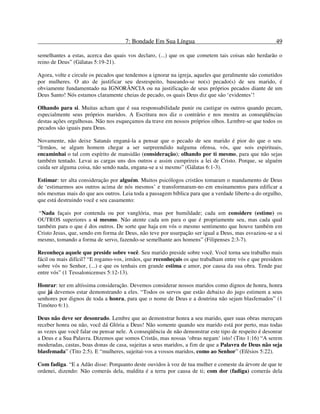 7: Bondade Em Sua Língua 49
semelhantes a estas, acerca das quais vos declaro, (...) que os que cometem tais coisas não herdarão o
reino de Deus” (Gálatas 5:19-21).
Agora, volte e circule os pecados que tendemos a ignorar na igreja, aqueles que geralmente são cometidos
por mulheres. O ato de justificar seu desrespeito, baseando-se no(s) pecado(s) de seu marido, é
obviamente fundamentado na IGNORÂNCIA ou na justificação de seus próprios pecados diante de um
Deus Santo! Nós estamos claramente cheias de pecado, os quais Deus diz que são ‘evidentes’!
Olhando para si. Muitas acham que é sua responsabilidade punir ou castigar os outros quando pecam,
especialmente seus próprios maridos. A Escritura nos diz o contrário e nos mostra as conseqüências
destas ações orgulhosas. Não nos esqueçamos da trave em nossos próprios olhos. Lembre-se que todos os
pecados são iguais para Deus.
Novamente, não deixe Satanás enganá-la a pensar que o pecado de seu marido é pior do que o seu.
“Irmãos, se algum homem chegar a ser surpreendido nalguma ofensa, vós, que sois espirituais,
encaminhai o tal com espírito de mansidão (consideração); olhando por ti mesmo, para que não sejas
também tentado. Levai as cargas uns dos outros e assim cumprireis a lei de Cristo. Porque, se alguém
cuida ser alguma coisa, não sendo nada, engana-se a si mesmo” (Gálatas 6:1-3).
Estimar: ter alta consideração por alguém. Muitos psicólogos cristãos tomaram o mandamento de Deus
de ‘estimarmos aos outros acima de nós mesmos’ e transformaram-no em ensinamentos para edificar a
nós mesmas mais do que aos outros. Leia toda a passagem bíblica para que a verdade liberte-a do orgulho,
que está destruindo você e seu casamento:
“Nada façais por contenda ou por vanglória, mas por humildade; cada um considere (estime) os
OUTROS superiores a si mesmo. Não atente cada um para o que é propriamente seu, mas cada qual
também para o que é dos outros. De sorte que haja em vós o mesmo sentimento que houve também em
Cristo Jesus, que, sendo em forma de Deus, não teve por usurpação ser igual a Deus, mas esvaziou-se a si
mesmo, tomando a forma de servo, fazendo-se semelhante aos homens” (Filipenses 2:3-7).
Reconheça aquele que preside sobre você. Seu marido preside sobre você. Você torna seu trabalho mais
fácil ou mais difícil? “E rogamo-vos, irmãos, que reconheçais os que trabalham entre vós e que presidem
sobre vós no Senhor, (...) e que os tenhais em grande estima e amor, por causa da sua obra. Tende paz
entre vós” (1 Tessalonicenses 5:12-13).
Honrar: ter em altíssima consideração. Devemos considerar nossos maridos como dignos de honra, honra
que já devemos estar demonstrando a eles. “Todos os servos que estão debaixo do jugo estimem a seus
senhores por dignos de toda a honra, para que o nome de Deus e a doutrina não sejam blasfemados” (1
Timóteo 6:1).
Deus não deve ser desonrado. Lembre que ao demonstrar honra a seu marido, quer suas obras mereçam
receber honra ou não, você dá Glória a Deus! Não somente quando seu marido está por perto, mas todas
as vezes que você falar ou pensar nele. A conseqüência de não demonstrar este tipo de respeito é desonrar
a Deus e a Sua Palavra. Dizemos que somos Cristãs, mas nossas ‘obras negam’ isto! (Tito 1:16) “A serem
moderadas, castas, boas donas de casa, sujeitas a seus maridos, a fim de que a Palavra de Deus não seja
blasfemada” (Tito 2:5). E “mulheres, sujeitai-vos a vossos maridos, como ao Senhor” (Efésios 5:22).
Com fadiga. “E a Adão disse: Porquanto deste ouvidos à voz de tua mulher e comeste da árvore de que te
ordenei, dizendo: Não comerás dela, maldita é a terra por causa de ti; com dor (fadiga) comerás dela
 