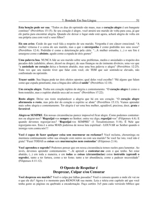 7: Bondade Em Sua Língua 51
Esta benção pode ser sua. “Todos os dias do oprimido são maus, mas o coração alegre é um banquete
contínuo” (Provérbios 15:15). Se seu coração é alegre, você atrairá seu marido de volta para casa, já que
ele partiu para encontrar alegria. Quando ele deixar o lugar onde está agora, achará alegria de volta em
sua própria casa com você e seus filhos?
Eis um aviso. Cuide do que você fala a respeito de seu marido. Vergonha é um câncer emocional. “A
mulher virtuosa é a coroa do seu marido, mas a que o envergonha é como podridão nos seus ossos”
(Provérbios 12:4). Podridão é como a deterioração pela cárie. “...A mulher estranha, (...) o seu fim é
amargoso como o absinto, agudo como a espada de dois gumes”
Uma palavra boa. NUNCA fale ao seu marido sobre seus problemas, medos e ansiedades a respeito dos
pecados dele (adultério, abuso, álcool ou drogas), de suas finanças ou do iminente divórcio, uma vez que
“a ansiedade no coração deixa o homem abatido, mas uma boa palavra o alegra” (Provérbios 12:25).
Toda vez que seu marido tiver que falar com você, ele TEM que sair sentindo-se elevado, não
confrontado ou oprimido.
Trazer saúde. Sua língua pode ter dois efeitos opostos; qual deles você escolhe? “Há alguns que falam
como que espada penetrante, mas a língua dos sábios é saúde” (Provérbios 12:18).
Um coração alegre. Tenha um coração repleto de alegria e contentamento. “O coração alegre é como o
bom remédio, mas o espírito abatido seca até os ossos” (Provérbios 17:22).
Rosto alegre. Deixe seu rosto resplandecer a alegria que há em seu coração. “O coração alegre
aformoseia o rosto, mas pela dor do coração o espírito se abate” (Provérbios 15:13). Vamos aprender
mais sobre alegria e contentamento. Ter alegria é ser uma boa mulher, agradável, preciosa, doce, grata e
favorável.
Alegre-se SEMPRE. Em nossas circunstâncias parece impossível ficar alegre. Como podemos contentar-
nos ou alegrar-nos? “Regozijai-vos sempre no Senhor; outra vez digo, regozijai-vos” (Filipenses 4:4). E
quando devemos regozijar-nos? “Regozijai-vos SEMPRE” (1 Tessalonicenses 5:16). É Nele que
regozijamo-nos. Esta é a arma MAIS poderosa de nossa luta espiritual - LOUVAR ao Senhor quando o
inimigo vem contra nós!!!
Você é capaz de fazer qualquer coisa sem murmurar ou reclamar? Você reclama, choraminga ou
murmura continuamente sobre sua situação com outros ou com seu marido? Se você faz isto, você não é
grata! “Fazei TODAS as coisas sem murmurações nem contendas” (Filipenses 2:14).
Você aprendeu o segredo? Podemos pensar que em nossa circunstância temos razões para lamentar. Ao
invés, devemos aprender contentamento. “...Já aprendi a contentar-me com o que tenho. Sei estar
abatido, (...) em toda a maneira, e em todas as coisas (circunstâncias) estou instruído (aprendi o
segredo), tanto a ter fartura, como a ter fome; tanto a ter abundância, como a padecer necessidade”
(Filipenses 4:11-12).
O Oposto de Respeitar é
Desprezar, Culpar e/ou Censurar
Você despreza seu marido? Você o culpa por falhas passadas? Você o censura quanto a onde ele vai ou
o que ele diz? Agora é o momento para RENOVAR sua mente. Leia e releia este capítulo até que você
tenha gasto as páginas ou quebrado a encadernação. Faça cartões 3x5 para cada versículo bíblico que
 