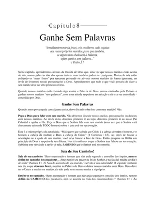 | C a p í t u l o 8 |
Ganhe Sem Palavras
“Semelhantemente (a Jesus), vós, mulheres, sede sujeitas
aos vossos próprios maridos; para que também,
se alguns não obedecem à Palavra,
sejam ganhos sem palavra...”
1 Pedro 3:1
Neste capítulo, aprenderemos através da Palavra de Deus que, uma vez que nossos maridos estão acima
de nós, nossas palavras não são apenas inúteis, mas também podem ser perigosas. Muitas de nós estão
colhendo os “maus frutos” por tentarem persuadir ou advertir nossos maridos de forma ignorante, ao
invés de levarmos nossas preocupações a Deus. Aprenderemos que tudo o que você gostaria de dizer a
seu marido deve ser dito primeiro a Deus.
Quando nossos maridos estão fazendo algo contra a Palavra de Deus, somos ensinadas pela Palavra a
ganhar nossos maridos “sem palavras”, com uma atitude respeitosa em relação a ele e a sua autoridade -
concedida por Deus.
Ganhe Sem Palavras
Quando estou preocupada com alguma coisa, devo discutir sobre isto com meu marido? Não.
Peça a Deus para falar com seu marido. Não devemos discutir nossos medos, preocupações ou desejos
com nossos maridos. Ao invés disto, devemos primeiro ir ao topo, devemos primeiro ir ao nosso Pai
Celestial e apelar a Ele. Peça a Deus que o Senhor fale com seu marido (uma vez que o Senhor está
diretamente acima de TODO homem) sobre o que está em seu coração.
Esta é a ordem própria da autoridade. “Mas quero que saibais que Cristo é a cabeça de todo o homem, e o
homem a cabeça da mulher; e Deus a cabeça de Cristo” (1 Coríntios 11:3). Ao invés de buscar a
orientação ou a ajuda de seu marido, você deve buscar a face de Deus. Então pesquise na Bíblia um
princípio de Deus a respeito de seu dilema. Isto irá confirmar o que o Senhor tem falado em seu coração.
Sublinhe este versículo e apóie-se nele, SABENDO que o Senhor está no controle.
Saia de Seu Caminho!
Saia de seu caminho. “Bem-aventurado o homem que não anda segundo o conselho dos ímpios, nem se
detém no caminho dos pecadores... Antes tem o seu prazer na lei do Senhor, e na Sua lei medita de dia e
de noite” (Salmos 1:1-2). Saia do caminho de seu marido, você não é sua autoridade! O segundo versículo
nos diz o que devemos fazer, meditar na Palavra de Deus e deixar nossos maridos com Deus. Deus deve
ser o Único a mudar seu marido, ele não pode nem mesmo mudar a si próprio.
Detém-se no caminho. “Bem-aventurado o homem que não anda segundo o conselho dos ímpios, nem se
detém no CAMINHO dos pecadores, nem se assenta na roda dos escarnecedores!” (Salmos 1:1). Ao
 