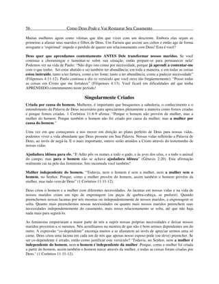56 Como Deus Pode e Vai Restaurar Seu Casamento
Muitas mulheres agem como vítimas que têm que viver com um descrente. Embora elas sejam as
primeiras a afastar seus maridos e filhos de Deus. Um Fariseu que assiste aos cultos e então age de forma
arrogante e ‘espiritual’ impede o perdido de querer um relacionamento com Deus! Esta é você?
Deus quer que aprendamos contentamento ANTES Dele transformar nossos maridos. Se você
continua a choramingar e lamentar-se sobre sua situação, então prepare-se para permanecer nela!
Podemos ver na vida de Paulo: “Não digo isto como por necessidade, porque já aprendi a contentar-me
com o que tenho. Sei estar abatido e sei também ter abundância; em toda a maneira, e em todas as coisas
estou instruído, tanto a ter fartura, como a ter fome; tanto a ter abundância, como a padecer necessidade”
(Filipenses 4:11-12). Paulo continua e diz (o versículo que você ouve tão freqüentemente): “Posso todas
as coisas em Cristo que me fortalece” (Filipenses 4:13). Você ficará em dificuldades até que tenha
APRENDIDO contentamento neste período!
Singularmente Criados
Criada por causa do homem. Mulheres, é importante que busquemos a sabedoria, o conhecimento e o
entendimento da Palavra de Deus necessário para apreciarmos plenamente a maneira como fomos criadas
e porque fomos criadas. 1 Coríntios 11:8-9 afirma: “Porque o homem não provém da mulher, mas a
mulher do homem. Porque também o homem não foi criado por causa da mulher, mas a mulher por
causa do homem.”
Uma vez em que começamos a nos mover em direção ao plano perfeito de Deus para nossas vidas,
podemos viver a vida abundante que Deus promete em Sua Palavra. Nossas vidas refletirão a Palavra de
Deus, ao invés de negá-la. E o mais importante, outros serão atraídos a Cristo através do testemunho de
nossas vidas.
Ajudadora idônea para ele. “E Adão pôs os nomes a todo o gado, e às aves dos céus, e a todo o animal
do campo; mas para o homem não se achava ajudadora idônea” (Gênesis 2:20). Esta afirmação
realmente cai na pele das feministas. Isto incomoda você também?
Mulher independente do homem. “Todavia, nem o homem é sem a mulher, nem a mulher sem o
homem, no Senhor. Porque, como a mulher provém do homem, assim também o homem provém da
mulher, mas tudo vem de Deus” (1 Coríntios 11:11-12).
Deus criou o homem e a mulher com diferentes necessidades. As lacunas em nossas vidas e na vida de
nossos maridos criam um tipo de engrenagem (ou peças de quebra-cabeça, se preferir). Quando
preenchemos nossas lacunas por nós mesmas ou independentemente de nossos maridos, a engrenagem se
solta. Quanto mais preenchemos nossas necessidades ou quanto mais nossos maridos preenchem suas
necessidades independentemente do casamento, mais nosso relacionamento se solta, até que não haja
nada mais para segurá-lo.
As feministas empurraram a maior parte de nós a suprir nossas próprias necessidades e deixar nossos
maridos proverem a si mesmos. Nós acreditamos na mentira de que não é bom sermos dependentes um do
outro. A expressão “co-dependente” encoraja muitos a se afastarem ao invés de apreciar sermos uma só
carne. Deus criou uma lacuna em cada um de nós que apenas nosso esposo pode (ou deve) preencher. Se
ser co-dependente é errado, então como justificar este versículo? ‘Todavia, no Senhor, nem a mulher é
independente do homem, nem o homem é independente da mulher. Porque, como a mulher foi criada
a partir do homem, assim também o homem nasce através da mulher, e todas as coisas foram criadas por
Deus.’ (1 Coríntios 11:11-12).
 