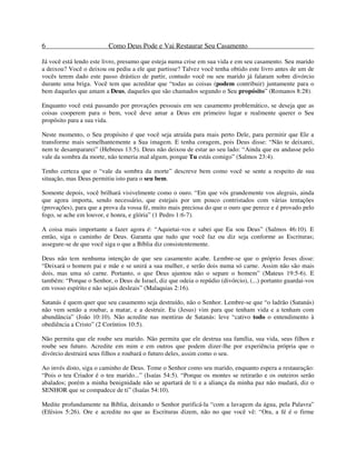 6 Como Deus Pode e Vai Restaurar Seu Casamento
Já você está lendo este livro, presumo que esteja numa crise em sua vida e em seu casamento. Seu marido
a deixou? Você o deixou ou pediu a ele que partisse? Talvez você tenha obtido este livro antes de um de
vocês terem dado este passo drástico de partir, contudo você ou seu marido já falaram sobre divórcio
durante uma briga. Você tem que acreditar que “todas as coisas (podem contribuir) juntamente para o
bem daqueles que amam a Deus, daqueles que são chamados segundo o Seu propósito” (Romanos 8:28).
Enquanto você está passando por provações pessoais em seu casamento problemático, se deseja que as
coisas cooperem para o bem, você deve amar a Deus em primeiro lugar e realmente querer o Seu
propósito para a sua vida.
Neste momento, o Seu propósito é que você seja atraída para mais perto Dele, para permitir que Ele a
transforme mais semelhantemente a Sua imagem. E tenha coragem, pois Deus disse: “Não te deixarei,
nem te desampararei” (Hebreus 13:5). Deus não deixou de estar ao seu lado: “Ainda que eu andasse pelo
vale da sombra da morte, não temeria mal algum, porque Tu estás comigo” (Salmos 23:4).
Tenho certeza que o “vale da sombra da morte” descreve bem como você se sente a respeito de sua
situação, mas Deus permitiu isto para o seu bem.
Somente depois, você brilhará visivelmente como o ouro. “Em que vós grandemente vos alegrais, ainda
que agora importa, sendo necessário, que estejais por um pouco contristados com várias tentações
(provações), para que a prova da vossa fé, muito mais preciosa do que o ouro que perece e é provado pelo
fogo, se ache em louvor, e honra, e glória” (1 Pedro 1:6-7).
A coisa mais importante a fazer agora é: “Aquietai-vos e sabei que Eu sou Deus” (Salmos 46:10). E
então, siga o caminho de Deus. Garanta que tudo que você faz ou diz seja conforme as Escrituras;
assegure-se de que você siga o que a Bíblia diz consistentemente.
Deus não tem nenhuma intenção de que seu casamento acabe. Lembre-se que o próprio Jesus disse:
“Deixará o homem pai e mãe e se unirá a sua mulher, e serão dois numa só carne. Assim não são mais
dois, mas uma só carne. Portanto, o que Deus ajuntou não o separe o homem” (Mateus 19:5-6). E
também: “Porque o Senhor, o Deus de Israel, diz que odeia o repúdio (divórcio), (...) portanto guardai-vos
em vosso espírito e não sejais desleais” (Malaquias 2:16).
Satanás é quem quer que seu casamento seja destruído, não o Senhor. Lembre-se que “o ladrão (Satanás)
não vem senão a roubar, a matar, e a destruir. Eu (Jesus) vim para que tenham vida e a tenham com
abundância” (João 10:10). Não acredite nas mentiras de Satanás: leve “cativo todo o entendimento à
obediência a Cristo” (2 Coríntios 10:5).
Não permita que ele roube seu marido. Não permita que ele destrua sua família, sua vida, seus filhos e
roube seu futuro. Acredite em mim e em outros que podem dizer-lhe por experiência própria que o
divórcio destruirá seus filhos e roubará o futuro deles, assim como o seu.
Ao invés disto, siga o caminho de Deus. Tome o Senhor como seu marido, enquanto espera a restauração:
“Pois o teu Criador é o teu marido...” (Isaías 54:5). “Porque os montes se retirarão e os outeiros serão
abalados; porém a minha benignidade não se apartará de ti e a aliança da minha paz não mudará, diz o
SENHOR que se compadece de ti” (Isaías 54:10).
Medite profundamente na Bíblia, deixando o Senhor purificá-la “com a lavagem da água, pela Palavra”
(Efésios 5:26). Ore e acredite no que as Escrituras dizem, não no que você vê: “Ora, a fé é o firme
 
