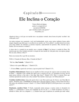 | C a p í t u l o 10 |
Ele Inclina o Coração
“Como ribeiros de águas,
assim é o coração do rei
na mão do SENHOR,
que o inclina a todo o Seu querer.”
Provérbios 21:1
Alguém já disse a você que seu marido tem a sua própria vontade, desta forma ele pode ‘escolher’ não
voltar para você?
Ao tentar restaurar seu casamento, você será bombardeada, assim como outras mulheres foram, pelos
ataques daqueles que dirão que é a escolha de seu marido, seu “livre arbítrio”, escolher deixá-la ou estar
com outra mulher. Eu enfrentei as mesmas respostas, especialmente de pastores. Mas, louvado seja o
Senhor, Ele me mostrou a verdade!!!
A chave não é a vontade de seu marido, mas a vontade de Deus! E ao buscar a vontade de Deus, Ele
mostrou que era a Sua vontade converter o coração de meu marido de volta para mim, sua esposa, porque
Ele nos uniu. Glórias a Deus!!!
Deixe-me mostrar-lhe o que Ele me mostrou:
NÃO é a Vontade do Homem, Mas a Vontade de Deus!!!
“Ele faz a Sua Vontade...” (Daniel 4:31).
“(Deus) o dá a quem (Ele) quer...” (Daniel 4:25).
“...O nosso Deus, a quem nós servimos, é que nos pode livrar” (Daniel 3:17).
Considere Nabucodonosor. Depois de seu orgulho ter feito com que ele vagasse como um animal, disse
de Deus: “...Segundo a Sua vontade Ele opera com o exército do céu e os moradores da terra; não há
quem possa estorvar a Sua mão, e Lhe diga: Que fazes?” (Daniel 4:35). Não é o mesmo Deus que
continua operando de acordo com a Sua vontade? Seu marido é maior que o rei Nabucodonosor?
Considere também Jonas. Jonas não queria fazer o que Deus queria que ele fizesse, mas Deus fez ele
querer. “Preparou, pois, o SENHOR um grande peixe, para que tragasse a Jonas; e esteve Jonas três dias e
três noites nas entranhas do peixe” (Jonas 1:17). Deus é MAIS DO QUE CAPAZ para fazer o seu marido
querer!!!
Finalmente, considere Paulo. “E Saulo, respirando ainda ameaças e mortes contra os discípulos do
Senhor, (...) subitamente o cercou um resplendor de luz do céu. (...) e Saulo levantou-se da terra, e,
abrindo os olhos, não via a ninguém. (...) o Senhor Jesus, que te apareceu no caminho por onde vinhas,
 