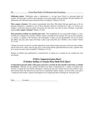68 Como Deus Pode e Vai Restaurar Seu Casamento
Edificados juntos. “Edificados sobre o fundamento (...) de que Jesus Cristo é a principal pedra da
esquina. No qual todo o edifício, bem ajustado, cresce para templo santo no Senhor. No qual também vós
juntamente sois edificados para morada de Deus em Espírito” (Efésios 2:20-22).
Não o separe o homem. “Ele, porém, respondendo, disse-lhes: Não tendes lido que aquele que os fez no
princípio (homem) e (mulher) os fez. E disse: Portanto, deixará o homem pai e mãe, e se unirá a sua
mulher, e serão dois numa só carne? Assim não são mais dois, mas uma só carne. Portanto, o que Deus
ajuntou não o separe o homem” (Mateus 19:4-6).
Deus prometeu restituir seu marido para você. “Pela iniqüidade da sua avareza Me indignei, e o feri;
escondi-me e indignei-me; contudo, rebelde, seguiu o caminho do seu coração. Eu vejo os seus caminhos,
e o sararei, e o guiarei, e lhe tornarei a dar consolação, a saber, aos seus pranteadores. Eu crio os frutos
dos lábios: paz, paz, para o que está longe; e para o que está perto, diz o Senhor, e Eu o sararei” (Isaías
57:17-19).
“Porque bem pode ser que ele se tenha separado de ti por algum tempo, para que o retivesses para sempre,
não já como servo, antes, mais do que servo, como irmão amado, particularmente de mim, e quanto mais
de ti, assim na carne como no Senhor?” (Filemon 1:15-16).
Busque ao Senhor para quebrantá-la e transformá-la, se deseja ter o carinho de seu marido por você
novamente.
NADA é impossível para Deus!
O Senhor Inclina o Coração Para Onde ELE Quer!
Compromisso pessoal: pedir a Deus para converter o coração de meu marido e não temer a vontade
do homem. “Baseada no que aprendi da Palavra de Deus, comprometo-me a confiar no Senhor para
inclinar o coração de meu marido. Dissiparei a mentira de que meu marido tem um livre arbítrio e que,
desta forma, Deus não interviria em meu favor e responderia minhas orações. Ao invés disto, creio que a
‘vontade de meu marido’ seguirá a inclinação de seu coração por Deus na direção de volta para casa.”
Data: ________ Assinado:_________________________________
 
