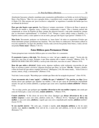 11: Pois Eu Odeio o Divórcio 71
Atualmente buscamos soluções mundanas para casamentos problemáticos ou feridos ao invés de buscar a
Deus e Sua Palavra. “Mas vós sois a geração eleita, o sacerdócio real, a nação santa, o povo adquirido”
(1 Pedro 2:9). Não seremos um ‘povo exclusivo e adquirido’ se seguirmos o caminho tão batido que leva
ao tribunal de divórcio!
Para que não façais o que quereis. Sua Palavra é sempre consistente. A Palavra de Deus é oposta às
filosofias do mundo e, algumas vezes, é difícil de compreender e seguir. “Ora, o homem natural não
compreende as coisas do Espírito de Deus, porque lhe parecem loucura; e não pode entendê-las, porque
elas se discernem espiritualmente” (1 Coríntios 2:14). “Porque a carne cobiça contra o Espírito, e o
Espírito contra a carne; e estes opõem-se um ao outro, para que não façais o que quereis” (Gálatas 5:17).
Mau fruto. Novamente, podemos ver facilmente os ‘maus frutos’ de todos os casamentos Cristãos que
foram destruídos porque acreditaram nas mentiras. “Por seus frutos os conhecereis. Porventura colhem-se
uvas dos espinheiros, ou figos dos abrolhos? Assim, toda a árvore boa produz bons frutos, e toda a árvore
má produz frutos maus” (Mateus 7:16-17).
Fatos Bíblicos para Permanecer Firme
Vamos pesquisar mais versículos bíblicos para ver como Deus vê o casamento:
O casamento é para a vida toda. Nós dizemos os votos ‘até que a morte nos separe’. “Assim não são
mais dois, mas uma só carne. Portanto, o que Deus ajuntou não o separe o homem” (Mateus 19:6). “E
SERÃO OS DOIS UMA SÓ CARNE; e assim já não serão dois, mas uma só carne” (Marcos 10:8).
Deus diz que odeia o divórcio! Ainda assim, algumas mulheres estão realmente convencidas de que
Deus as orientou a pedir o divórcio! Algumas disseram que Deus ‘as livrou’. Ele diz...“Porque o Senhor,
o Deus de Israel diz que odeia o repúdio (divórcio)” (Malaquias 2:16). Ele nunca muda... “Jesus Cristo é o
mesmo, ontem, e hoje, e eternamente” (Hebreus 13:8).
Você não é uma exceção: “Reconheço por verdade que Deus não faz acepção de pessoas” (Atos 10:34).
Casar novamente não é uma ‘opção’ - a Bíblia diz que é “adultério”! “Eu, porém, vos digo (Jesus
mesmo disse) que qualquer que repudiar sua mulher, a não ser por causa de prostituição (imoralidade
sexual), faz que ela cometa adultério, e qualquer que casar com a repudiada comete adultério” (Mateus
5:32).
“Eu vos digo, porém, que qualquer que repudiar (divorciar-se de) sua mulher (esposa), não sendo por
causa de fornicação, e casar com outra, comete adultério...” (Mateus 19:9).
Comete adultério. “E Ele (Jesus de novo) lhes disse: Qualquer que deixar (divorciar-se de) a sua
mulher (esposa) e casar com outra, adultera contra ela...” (Marcos 10:11). “Qualquer que deixa sua
mulher, e casa com outra, adultera; e aquele que casa com a repudiada pelo marido, adultera também”
(Lucas 16:18).
Se seu marido morrer. “De sorte que, vivendo o marido, será chamada adúltera se for de outro
marido; mas, morto o marido, livre está da lei, e assim não será adúltera, se for de outro marido”
(Romanos 7:3).
 
