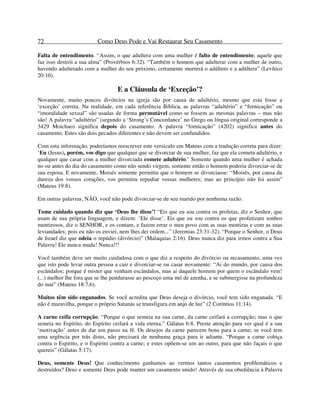 72 Como Deus Pode e Vai Restaurar Seu Casamento
Falta de entendimento. “Assim, o que adultera com uma mulher é falto de entendimento; aquele que
faz isso destrói a sua alma” (Provérbios 6:32). “Também o homem que adulterar com a mulher de outro,
havendo adulterado com a mulher do seu próximo, certamente morrerá o adúltero e a adúltera” (Levítico
20:10).
E a Cláusula de ‘Exceção’?
Novamente, muito poucos divórcios na igreja são por causa de adultério, mesmo que esta fosse a
‘exceção’ correta. Na realidade, em cada referência Bíblica, as palavras “adultério” e “fornicação” ou
“imoralidade sexual” são usadas de forma permutável como se fossem as mesmas palavras – mas não
são! A palavra “adultério” (segundo a ‘Strong’s Concordance’ no Grego ou língua original corresponde a
3429 Moichao) significa depois do casamento. A palavra “fornicação” (4202) significa antes do
casamento. Estes são dois pecados diferentes e não devem ser confundidos.
Com esta informação, poderíamos reescrever este versículo em Mateus com a tradução correta para dizer:
‘Eu (Jesus), porém, vos digo que qualquer que se divorciar de sua mulher, faz que ela cometa adultério, e
qualquer que casar com a mulher divorciada comete adultério.’ Somente quando uma mulher é achada
no ou antes do dia do casamento como não sendo virgem, somente então o homem poderia divorciar-se de
sua esposa. E novamente, Moisés somente permitiu que o homem se divorciasse: “Moisés, por causa da
dureza dos vossos corações, vos permitiu repudiar vossas mulheres; mas ao princípio não foi assim”
(Mateus 19:8).
Em outras palavras, NÃO, você não pode divorciar-se de seu marido por nenhuma razão.
Tome cuidado quando diz que ‘Deus lhe disse’! “Eis que eu sou contra os profetas, diz o Senhor, que
usam de sua própria linguagem, e dizem: ‘Ele disse’. Eis que eu sou contra os que profetizam sonhos
mentirosos, diz o SENHOR, e os contam, e fazem errar o meu povo com as suas mentiras e com as suas
leviandades; pois eu não os enviei, nem lhes dei ordem...” (Jeremias 23:31-32). “Porque o Senhor, o Deus
de Israel diz que odeia o repúdio (divórcio)” (Malaquias 2:16). Deus nunca diz para irmos contra a Sua
Palavra! Ele nunca muda! Nunca!!!
Você também deve ser muito cuidadosa com o que diz a respeito do divórcio ou recasamento, uma vez
que isto pode levar outra pessoa a cair e divorciar-se ou casar novamente: “Ai do mundo, por causa dos
escândalos; porque é mister que venham escândalos, mas ai daquele homem por quem o escândalo vem!
(...) melhor lhe fora que se lhe pendurasse ao pescoço uma mó de azenha, e se submergisse na profundeza
do mar” (Mateus 18:7,6).
Muitos têm sido enganados. Se você acredita que Deus deseja o divórcio, você tem sido enganada. “E
não é maravilha, porque o próprio Satanás se transfigura em anjo de luz” (2 Coríntios 11:14).
A carne ceifa corrupção. “Porque o que semeia na sua carne, da carne ceifará a corrupção; mas o que
semeia no Espírito, do Espírito ceifará a vida eterna.” Gálatas 6:8. Preste atenção para ver qual é a sua
‘motivação’ antes de dar um passo na fé. Os desejos da carne parecem bons para a carne; se você tem
uma urgência por trás disto, não precisará de nenhuma graça para ir adiante. “Porque a carne cobiça
contra o Espírito, e o Espírito contra a carne; e estes opõem-se um ao outro, para que não façais o que
quereis” (Gálatas 5:17).
Deus, somente Deus! Que conhecimento ganhamos ao vermos tantos casamentos problemáticos e
destruídos? Deus e somente Deus pode manter um casamento unido! Através de sua obediência à Palavra
 
