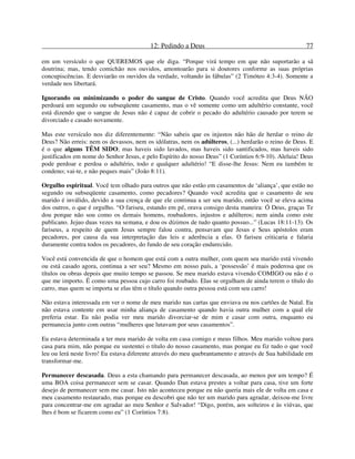 12: Pedindo a Deus 77
em um versículo o que QUEREMOS que ele diga. “Porque virá tempo em que não suportarão a sã
doutrina; mas, tendo comichão nos ouvidos, amontoarão para si doutores conforme as suas próprias
concupiscências. E desviarão os ouvidos da verdade, voltando às fábulas” (2 Timóteo 4:3-4). Somente a
verdade nos libertará.
Ignorando ou minimizando o poder do sangue de Cristo. Quando você acredita que Deus NÃO
perdoará um segundo ou subseqüente casamento, mas o vê somente como um adultério constante, você
está dizendo que o sangue de Jesus não é capaz de cobrir o pecado do adultério causado por terem se
divorciado e casado novamente.
Mas este versículo nos diz diferentemente: “Não sabeis que os injustos não hão de herdar o reino de
Deus? Não erreis: nem os devassos, nem os idólatras, nem os adúlteros, (...) herdarão o reino de Deus. E
é o que alguns TÊM SIDO; mas haveis sido lavados, mas haveis sido santificados, mas haveis sido
justificados em nome do Senhor Jesus, e pelo Espírito do nosso Deus” (1 Coríntios 6:9-10). Aleluia! Deus
pode perdoar e perdoa o adultério, todo e qualquer adultério! “E disse-lhe Jesus: Nem eu também te
condeno; vai-te, e não peques mais” (João 8:11).
Orgulho espiritual. Você tem olhado para outros que não estão em casamentos de ‘aliança’, que estão no
segundo ou subseqüente casamento, como pecadores? Quando você acredita que o casamento de seu
marido é inválido, devido a sua crença de que ele continua a ser seu marido, então você se eleva acima
dos outros, o que é orgulho. “O fariseu, estando em pé, orava consigo desta maneira: Ó Deus, graças Te
dou porque não sou como os demais homens, roubadores, injustos e adúlteros; nem ainda como este
publicano. Jejuo duas vezes na semana, e dou os dízimos de tudo quanto possuo...” (Lucas 18:11-13). Os
fariseus, a respeito de quem Jesus sempre falou contra, pensavam que Jesus e Seus apóstolos eram
pecadores, por causa da sua interpretação das leis e aderência a elas. O fariseu criticaria e falaria
duramente contra todos os pecadores, do fundo de seu coração endurecido.
Você está convencida de que o homem que está com a outra mulher, com quem seu marido está vivendo
ou está casado agora, continua a ser seu? Mesmo em nosso país, a ‘possessão’ é mais poderosa que os
títulos ou obras depois que muito tempo se passou. Se meu marido estava vivendo COMIGO ou não é o
que me importo. É como uma pessoa cujo carro foi roubado. Elas se orgulham de ainda terem o título do
carro, mas quem se importa se elas têm o título quando outra pessoa está com seu carro!
Não estava interessada em ver o nome de meu marido nas cartas que enviava ou nos cartões de Natal. Eu
não estava contente em usar minha aliança de casamento quando havia outra mulher com a qual ele
preferia estar. Eu não podia ver meu marido divorciar-se de mim e casar com outra, enquanto eu
permanecia junto com outras “mulheres que lutavam por seus casamentos”.
Eu estava determinada a ter meu marido de volta em casa comigo e meus filhos. Meu marido voltou para
casa para mim, não porque eu sustentei o título do nosso casamento, mas porque eu fiz tudo o que você
leu ou lerá neste livro! Eu estava diferente através do meu quebrantamento e através de Sua habilidade em
transformar-me.
Permanecer descasada. Deus a esta chamando para permanecer descasada, ao menos por um tempo? É
uma BOA coisa permanecer sem se casar. Quando Dan estava prestes a voltar para casa, tive um forte
desejo de permanecer sem me casar. Isto não aconteceu porque eu não queria mais ele de volta em casa e
meu casamento restaurado, mas porque eu descobri que não ter um marido para agradar, deixou-me livre
para concentrar-me em agradar ao meu Senhor e Salvador! “Digo, porém, aos solteiros e às viúvas, que
lhes é bom se ficarem como eu” (1 Coríntios 7:8).
 