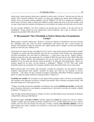 12: Pedindo a Deus 79
Ainda assim, muitos pastores dizem que o adultério é motivo para o divórcio. “Ouvistes que foi dito aos
antigos: Não cometerás adultério. Eu, porém, vos digo, que qualquer que atentar numa mulher para a
cobiçar, já em seu coração cometeu adultério com ela” (Mateus 5:27-28). Se é verdade que o adultério é
motivo para o divórcio, então a maioria das mulheres casadas podem divorciar-se de seus maridos, uma
vez que a maior parte dos maridos já cobiçaram ao verem figuras de mulheres na televisão ou em revistas!
Se você cometeu adultério, você deve confessar seu pecado para seu marido se ele não sabe de sua
infidelidade. “O que encobre as suas transgressões nunca prosperará, mas o que as confessa e deixa,
alcançará misericórdia” (Provérbios 28:13).
O ‘Recasamento’ Não é Permitido se Estiver Dentro das Circunstâncias
Certas?
Muitas igrejas e pastores dizem que o divórcio é correto em algumas circunstâncias, mas este versículo
diz: “Qualquer, pois, que violar um destes mandamentos, por menor que seja, e assim ensinar aos
homens, será chamado o menor no reino dos céus; aquele, porém, que os cumprir e ensinar será chamado
grande no reino dos céus” (Mateus 5:19).
Como posso ter certeza de que o que este livro diz é certo e o que muitas igrejas estão dizendo é errado?
“Acautelai-vos, porém, dos falsos profetas, que vêm até vós vestidos como ovelhas, mas, interiormente,
são lobos devoradores. Por seus frutos os conhecereis. (...) Nem todo o que me diz: ‘Senhor, Senhor!’
entrará no reino dos céus, mas aquele que faz a vontade de Meu Pai, que está nos céus. Muitos Me dirão
naquele dia: ‘Senhor, Senhor, não profetizamos nós em teu nome? E em teu nome não expulsamos
demônios? E em teu nome não fizemos muitas maravilhas?’ E então lhes direi abertamente: ‘Nunca vos
conheci; apartai-vos de mim, vós que praticais a iniqüidade’” (Mateus 7:15-23). Não estão sendo
destruídos muitos dos casamentos de sua igreja e famílias sendo dissolvidas? Estes são os maus frutos.
Muitos pastores têm ‘lá no fundo’ uma convicção a respeito do casamento, mas não querem ‘ofender’
ninguém, especialmente todos aqueles ‘membros da igreja’ que estão em seu segundo ou terceiro
casamento. “...não sabeis vós que a amizade do mundo é inimizade contra Deus? Portanto, qualquer que
quiser ser amigo do mundo constitui-se inimigo de Deus” (Tiago 4:4).
Comichão nos ouvidos. Se um pastor ou uma igreja tomam posição contra o divórcio ou recasamento,
são rotulados como legalistas ou críticos. E aqueles que querem ‘fazer conforme seu próprio desejo’ irão
para outra igreja ouvir o que querem ouvir.
“Porque virá tempo em que não suportarão a sã doutrina; mas, tendo comichão nos ouvidos, amontoarão
para si doutores conforme as suas próprias concupiscências; e desviarão os ouvidos da verdade, voltando
às fábulas” (2 Timóteo 4:3-4).
Uma Vez Que Já Estou Divorciada ou ‘Solteira’ de Novo, Eu Não Poderia Casar Novamente ou Namorar
e Então Pedir a Deus para Me Perdoar?
Em primeiro lugar, você não é solteira. Somente alguém que nunca foi casada (ou é viúva) é solteira.
“Porque a mulher que está sujeita ao marido, enquanto ele viver, está-lhe ligada pela lei; mas, morto o
marido, está livre da lei do marido. De sorte que, vivendo o marido, será chamada adúltera se for de
outro marido; mas, morto o marido, livre está da lei, e assim não será adúltera, se for de outro marido”
(Romanos 7:2-3).
 