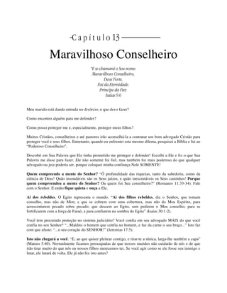 | | C a p í t u l o 13 |
Maravilhoso Conselheiro
“E se chamará o Seu nome:
Maravilhoso Conselheiro,
Deus Forte,
Pai da Eternidade,
Príncipe da Paz.
Isaías 9:6
Meu marido está dando entrada no divórcio; o que devo fazer?
Como encontro alguém para me defender?
Como posso proteger-me e, especialmente, proteger meus filhos?
Muitos Cristãos, conselheiros e até pastores irão aconselhá-la a contratar um bom advogado Cristão para
proteger você e seus filhos. Entretanto, quando eu enfrentei este mesmo dilema, pesquisei a Bíblia e fui ao
“Poderoso Conselheiro”.
Descobri em Sua Palavra que Ele tinha prometido me proteger e defender! Escolhi a Ele e fiz o que Sua
Palavra me disse para fazer. Ele não somente foi fiel, mas também foi mais poderoso do que qualquer
advogado ou juiz poderia ser, porque coloquei minha confiança Nele SOMENTE!
Quem compreende a mente do Senhor? “Ó profundidade das riquezas, tanto da sabedoria, como da
ciência de Deus! Quão insondáveis são os Seus juízos, e quão inescrutáveis os Seus caminhos! Porque
quem compreendeu a mente do Senhor? Ou quem foi Seu conselheiro?” (Romanos 11:33-34). Fale
com o Senhor. E então fique quieta e ouça a Ele.
Ai dos rebeldes. O Egito representa o mundo. “Ai dos filhos rebeldes, diz o Senhor, que tomam
conselho, mas não de Mim; e que se cobrem com uma cobertura, mas não do Meu Espírito, para
acrescentarem pecado sobre pecado; que descem ao Egito, sem pedirem o Meu conselho; para se
fortificarem com a força de Faraó, e para confiarem na sombra do Egito” (Isaías 30:1-2).
Você tem procurado proteção no sistema judiciário? Você confia em seu advogado MAIS do que você
confia no seu Senhor? “...Maldito o homem que confia no homem, e faz da carne o seu braço...” Isto faz
com que afaste: “...o seu coração do SENHOR!” (Jeremias 17:5).
Isto não chegará a você. “E, ao que quiser pleitear contigo, e tirar-te a túnica, larga-lhe também a capa”
(Mateus 5:40). Normalmente ficamos preocupadas de que nossos maridos não cuidarão de nós e de que
irão tirar muito do que nós ou nossos filhos merecemos ter. Se você agir como se ele fosse seu inimigo e
lutar, ele lutará de volta. Ele já não fez isto antes?
 