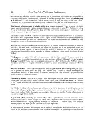 84 Como Deus Pode e Vai Restaurar Seu Casamento
Muitos contarão ‘histórias terríveis’ sobre pessoas que se divorciaram para assustá-la e influenciá-la a
contratar um advogado. Apenas lembre: “Mil cairão ao teu lado, e dez mil à tua direita, mas não chegará
a ti” (Salmos 91:7). Ao invés disto, “Não te deixes vencer do mal, mas vence o mal com o bem”
(Romanos 12:21). Dispense seu advogado e confie em Deus SOMENTE para livrá-la e protegê-la.
Você ousa ir a juízo perante os injustos ao invés de perante os santos? “Ousa algum de vós, tendo
algum negócio contra outro, ir a juízo perante os injustos, e não perante os santos?” (1 Coríntios 6:1). Este
é um versículo muito duro. Ousaríamos fazer isto? Se você simplesmente aparecer no tribunal, você
estará comparecendo “perante o injusto”.
Em muitos Estados dos EUA, você não viola a lei se não aparecer na audiência se recebeu os documentos
do divórcio. Você simplesmente perde à revelia. Alguns Estados fazem você assinar um documento de
desistência, afirmando que você não comparecerá, e em alguns outros (como no caso da Flórida), você
nem precisa assinar os documentos nem comparecer.
Verifique isto em seu país ou Estado e não tome a palavra de somente uma pessoa como base, se disserem
que você ‘tem que’ fazer alguma coisa. Eu tomei este versículo ao pé da letra quando recebi os
documentos do meu divórcio. Eu não os assinei nem apareci na audiência – e Deus me livrou! Se eu
tivesse procurado um advogado ou aparecido no tribunal, eu não teria visto o grande livramento da mão
de Deus!
Nós julgaremos os anjos. “Não sabeis vós que os santos hão de julgar o mundo? Ora, se o mundo deve
ser julgado por vós, sois porventura indignos de julgar as coisas mínimas? Não sabeis vós que havemos
de julgar os anjos? Quanto mais as coisas pertencentes a esta vida?” (1 Coríntios 6:2-3). Deus está nos
mostrando quão triviais e insignificantes são os assuntos do mundo em comparação com nossa vida com
Ele.
Assuntos desta vida. “Então, se tiverdes negócios em juízo, pertencentes a esta vida, pondes para julgá-
los os que são de menos estima na igreja?” (1 Coríntios 6:4). Os tribunais de hoje não seguem os
ensinamentos Bíblicos. Se você escolher os tribunais para ajudá-la, você escolherá o julgamento deles
acima da proteção e provisão de Deus.
Diante de incrédulos. “Para vos envergonhar o digo. Não há, pois, entre vós sábios, nem mesmo um, que
possa julgar entre seus irmãos? Mas o irmão vai a juízo com o irmão e isto perante infiéis” (1 Coríntios
6:5-6). Quando a igreja começa a ignorar os ensinamentos Bíblicos eles também ignoram a repreensão da
igreja.
Eu NUNCA ouvi falar sobre um homem que tenha se convertido de seu pecado de adultério depois de ter
sido confrontado pela igreja. Alguns mudaram temporariamente, mas em todos os casos eles voltaram
para a outra mulher! Então não peça a seu pastor para falar com seu marido. Permita a Deus mudar e
suavizar o coração de seu marido.
É preferível sofrer a injustiça ou o dano. “Na verdade é já realmente uma falta entre vós, terdes
demandas uns contra os outros. Por que não sofreis antes a injustiça? Por que não sofreis antes o dano?
Mas vós mesmos fazeis a injustiça e fazeis o dano, e isto aos irmãos” (1 Coríntios 6:7-8). Deus diz que é
melhor que você seja injustiçada ou defraudada (traída ou enganada).
A maior parte das mulheres com quem eu falo, e que estão passando pelo processo do divórcio, são tão
presas ao que receberão, quanto dinheiro como pensão e quantos bens. Se você não permitir a si mesma
 