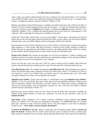 13: Maravilhoso Conselheiro 85
sofrer o dano, seu marido acabará ficando com raiva e amargura. Se você não permitir a si ser levada de
volta ao Mar Vermelho, nunca verá o poder de livramento do Senhor! Lembre-se que “os cuidados deste
mundo e a sedução das riquezas sufocam a Palavra!” (Mateus 13:22).
Sabemos que Demas deixou Paulo porque os cuidados do mundo sufocaram nele a Palavra de Deus (2
Timóteo 4:10). O versículo seguinte nos diz como isto acontece: “...E o que foi semeado entre espinhos é
o que ouve a Palavra, mas os cuidados deste mundo e a sedução das riquezas sufocam a Palavra, e fica
infrutífera” (Mateus 13:22). A Bíblia fala especificamente que foi por causa das “preocupações” e das
“riquezas”. Não se preocupe nem fique presa ao dinheiro ou aos bens.
Confie que “Nosso Deus suprirá todas as nossas necessidades”, mesmo que os documentos do divórcio
digam que ele não tem que pagar tanto pela pensão dos filhos ou que ‘pareça’ que não haverá dinheiro
suficiente para você e seus filhos. Muitas caíram na fé porque a Palavra foi sufocada.
Os documentos do meu divórcio afirmavam que eu não receberia o suficiente para sustentar meus quatro
filhos pequenos e a mim mesma. Mas Deus suavizou o coração do meu marido, porque eu confiei no
Senhor. Eu nem tive que pedir por mais dinheiro ou dizer a ele minha situação. Deus colocou no coração
de meu marido o desejo de pagar todas as nossas contas, até que ele voltou para casa!
Porque você é morna. Não contrate um advogado. Se você tem um, dispense-o. Todas as mulheres que
tentaram convencer aos outros que estava tudo bem em comprometer qualquer um dos princípios Bíblicos
descritos neste livro ou no livro continuam a viver ‘solteiras’.
Talvez isto não seja o que você quer ouvir. Não era o que eu queria escrever também. Mas tenho que
resistir e não permitir que meu coração governe o que foi escrito para Ele ou Ele deixará de me usar.
Uma derrota para você. “Na verdade é já realmente uma falta entre vós, terdes demandas uns contra os
outros. Por que não sofreis antes a injustiça? Por que não sofreis antes o dano?” (1 Coríntios 6:7). Esta é a
sua resposta: se você for ao tribunal com seu marido, isto já é uma derrota para você. Você pode
conseguir o dinheiro ou os bens, mas você perderá seu marido!
Ninguém verá o Senhor. “Segui a paz com todos, e a santificação, sem a qual ninguém verá o Senhor”
(Hebreus 12:14). Se você deseja agir como Cristo agiu (Jesus era totalmente inocente), lembre-se que
“Ele foi oprimido e afligido, mas não abriu a sua boca” (Isaías 53:7). Deus pode começar a trabalhar na
vida de seu marido porque você está plantando sementes de vida e não está mais dando a Satanás
combustível para a destruição (1 Pedro 3:1).
Queremos que nossos maridos vejam em nós a forma de agir de Jesus. Nós sufocamos o trabalho do
Espírito Santo quando fazemos as coisas que ‘queremos’ ou invés do que ‘devemos’. Faça isto da
maneira de Deus!
Seja tirada. “Toda a amargura, e ira, e cólera, e gritaria, e blasfêmia e toda a malícia sejam tiradas
dentre vós” (Efésios 4:31). Se temos um advogado(a), difamação e ira TOMARÃO lugar. É a respeito
disto que o divórcio se trata. Você deve afastar isto de você. Não importa se você tem um advogado
Cristão ou não – “vão é (todo) o socorro da parte do homem”!
O socorro do HOMEM é em vão. “Dá-nos auxílio para sair da angústia, porque vão é o socorro da
parte do homem” (Salmos 108:12). Tenho ouvido diversas vezes a respeito de todas as formas pelas
quais as pessoas tentaram livrar a si mesmas, apenas para descobrirem que, mesmo que um juiz determine
 
