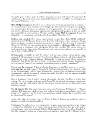 13: Maravilhoso Conselheiro 87
Ti é ajudar, quer o poderoso quer o de nenhuma força; ajuda-nos, pois, Senhor nosso Deus, porque em Ti
confiamos e no Teu nome viemos contra esta multidão. Senhor, Tu és nosso Deus, não prevaleça contra
Ti o homem” (2 Crônicas 14:11).
Mais difícil para conquistar. Se você já passou pelo divórcio, provavelmente, amargura, ressentimento e
ira é o que seu marido sente em relação a você. Ore para que Deus perdoe suas transgressões e apague as
más memórias que ele tenha e as substitua por bons pensamentos. Ore muito e seja mais dócil
(novamente, a doçura no falar aumenta a persuasão) a cada oportunidade que possa ter com seu marido
para conquistá-lo de volta. Lembre-se: “O irmão ofendido é mais difícil de conquistar do que uma
cidade forte; e as contendas são como os ferrolhos de um palácio” (Provérbios 18:19).
Então eu teria suportado. Deus entende o que você está passando. Leia o Salmo 55, Ele está falando
diretamente a você. “Ó! Quem me dera asas como de pomba! Então voaria, e estaria em descanso. Eis que
fugiria para longe e pernoitaria no deserto. Apressar-me-ia a escapar da fúria do vento e da tempestade”
(Salmos 55:6-8). “Pois não era um inimigo que me afrontava; então eu o teria suportado; nem era o que
me odiava que se engrandecia contra mim, porque dele me teria escondido. Mas eras tu, homem meu
igual, meu guia e meu íntimo amigo. Consultávamos juntos suavemente e andávamos em companhia na
casa de Deus...” (Salmos 55:12-14).
Roubar, matar e destruir. Se você ‘foi embora’, volte para casa. Satanás está em glória, porque
conseguiu dividir e conquistar novamente! Tome de volta o chão que roubou de você, ele é um ladrão! “O
ladrão não vem senão a roubar, a matar, e a destruir; Eu vim para que tenham vida e a tenham com
abundância” (João 10:10). Dê a Deus a vitória e o testemunho de transformar isto para Sua glória! Ao
invés de jogar fora “sua cruz” (seu casamento problemático), tome-a novamente e siga a Jesus!
Tome a cada dia a sua cruz. “E dizia a todos: Se alguém quer vir após Mim, negue-se a si mesmo, e
tome cada dia a sua cruz, e siga-me” (Lucas 9:23). Certifique-se de que sua cruz não esteja mais pesada
do que Ele designou para você, tire toda a falta de perdão e amargura. Sua cruz é pesada para carregar e,
eventualmente, você não será capaz de continuar carregando. Você talvez nem seja capaz de levantá-la
agora para começar a seguir a Jesus.
Livre-se de qualquer “obra da carne”. A carne irá desgastar e derrubar você. Deixe ir e deixe Deus
restaurar. Use este tempo para apaixonar-se pelo Senhor! Se sua cruz está muito pesada para carregar,
então, há cargas que você colocou nela. Ele não mente e prometeu que não nos daria mais do que
poderíamos suportar!
Não há ninguém além Dele. Agora vamos orar juntas como Asa orou em 2 Crônicas 14:11: “Senhor,
nada para Ti é ajudar, quer o poderoso quer o de nenhuma força; ajuda-nos, pois, Senhor nosso Deus,
porque em Ti confiamos e no Teu nome viemos contra esta multidão. Senhor, Tu és nosso Deus, não
prevaleça contra Ti o homem.”
Abaixo estão alguns testemunhos curtos (ou Frutos da Palavra) daquelas que escolheram seguir os
caminhos do mundo ou os caminhos de Deus:
Testemunho: Um mulher veio ao curso pela primeira vez apenas uma semana antes dela ter que entregar
a ‘evidência’ da infidelidade de seu marido para seu advogado. O advogado disse que se ela pudesse
mostrar isto para o juiz, conseguiria mais dinheiro. A lição naquela noite era “Maravilhoso Conselheiro”.
Sem falar uma palavra na aula, ela foi para casa e jogou a caixa de sapato cheia de ‘evidências’ no lixo.
 