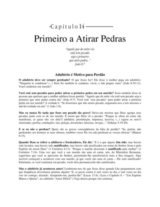 | | C a p í t u l o 14 |
Primeiro a Atirar Pedras
“Aquele que de entre vós
está sem pecado
seja o primeiro
que atire pedra...”
João 8:7
Adultério é Motivo para Perdão
O adultério deve ser sempre perdoado? O que Jesus fez? Ele disse à mulher pega em adultério:
“Ninguém te condenou? (...) Nem Eu também te condeno; vai-te, e não peques mais” (João 8:10-11).
Você condenou seu marido?
Você está sem pecados para poder atirar a primeira pedra em seu marido? Jesus também disse às
pessoas que queriam que a mulher adúltera fosse punida: “Aquele que de entre vós está sem pecado seja o
primeiro que atire pedra contra ela” (João 8:7). Você está ‘sem pecados’ para poder atirar a primeira
pedra em seu marido? A verdade é: “Se dissermos que não temos pecado, enganamo-nos a nós mesmos e
não há verdade em nós” (1 João 1:8).
Mas eu nunca fiz nada que fosse um pecado tão grave! Deixe-me mostrar que Deus agrupa seus
pecados junto com os de seu marido. É assim que Deus vê o pecado: “Porque as obras da carne são
manifestas, as quais são: (os dele?) adultério, prostituição, impureza, lascívia, (...) (agora os seus?)
inimizades, porfias, emulações, iras, pelejas, dissensões, heresias, invejas...” (Gálatas 5:19-20).
E se eu não o perdoar? Quais são as graves conseqüências da falta de perdão? “Se, porém, não
perdoardes aos homens as suas ofensas, também vosso Pai vos não perdoará as vossas ofensas” (Mateus
6:15).
Quando Deus se refere a adúlteros e fornicadores, Ele diz: “E é o que alguns têm sido; mas haveis
sido lavados, mas haveis sido santificados, mas haveis sido justificados em nome do Senhor Jesus e pelo
Espírito do nosso Deus” (1 Coríntios 6:11). “Porque o marido descrente é santificado pela mulher” (1
Coríntios 7:14). Uma vez que você e seu marido são uma só carne, nós, do Ministério Restaurar,
sugerimos que você se aproxime do Senhor, permitindo-lhe transformá-la mais à Sua imagem. Algo
incrível começará a acontecer com seu marido, já que vocês são uma só carne – Ele será santificado!
Entretanto, se você continuar em pecado, vocês dois permanecerão não santificados.
Mas o adultério já aconteceu antes! Lembremo-nos do que Jesus disse quando Lhe perguntaram com
que freqüência deveríamos perdoar alguém “E, se pecar contra ti sete vezes no dia, e sete vezes no dia
vier ter contigo, dizendo: Arrependo-me; perdoa-lhe” (Lucas 17:4). (Leia o Capítulo 8 – “Um Espírito
Manso e Quieto”, no subtítulo “Amor Difícil”.) Veja abaixo porque isto continua.
 