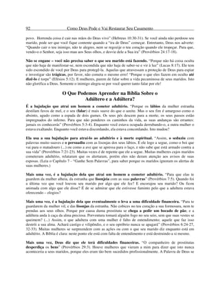 92 Como Deus Pode e Vai Restaurar Seu Casamento
povo. Horrenda coisa é cair nas mãos do Deus vivo” (Hebreus 10:30-31). Se você ainda não perdoou seu
marido, pode ser que você fique contente quando a “ira de Deus” começar. Entretanto, Deus nos adverte:
“Quando cair o teu inimigo, não te alegres, nem se regozije o teu coração quando ele tropeçar. Para que,
vendo-o o Senhor, seja isso mau aos Seus olhos, e desvie dele a Sua ira” (Provérbios 24:17-18).
Não se engane – você não precisa saber o que seu marido está fazendo. “Porque não há coisa oculta
que não haja de manifestar-se, nem escondida que não haja de saber-se e vir à luz” (Lucas 8:17). Ele tem
sido escondido de você por Deus para protegê-la. Aquelas que atravessam a proteção de Deus para espiar
e investigar são trágicas, por favor, não cometa o mesmo erro! “Porque o que eles fazem em oculto até
dizê-lo é torpe” (Efésios 5:12). E mulheres, parem de falar sobre a vida pecaminosa de seus maridos. Isto
não glorifica a Deus. Somente o inimigo alegra-se por você querer tanto falar por ele!
O Que Podemos Aprender na Bíblia Sobre o
Adúltero e a Adúltera?
É a bajulação que atrai um homem a cometer adultério. “Porque os lábios da mulher estranha
destilam favos de mel, e o seu (falar) é mais suave do que o azeite. Mas o seu fim é amargoso como o
absinto, agudo como a espada de dois gumes. Os seus pés descem para a morte; os seus passos estão
impregnados do inferno. Para que não ponderes os caminhos da vida, as suas andanças são errantes:
jamais os conhecerás” (Provérbios 5:3-4). Enquanto você estava ocupada derrubando-o, a outra mulher o
estava exaltando. Enquanto você estava discordando, ela estava concordando. Isto mudou?
Ela usa a sua bajulação para atraí-lo ao adultério e à morte espiritual. “Assim, o seduziu com
palavras muito suaves e o persuadiu com as lisonjas dos seus lábios. E ele logo a segue, como o boi que
vai para o matadouro (...) ou como a ave que se apressa para o laço, e não sabe que está armado contra a
sua vida” (Provérbios 7:21-23). Muitas vezes é de repente que ele a segue. Muitas mulheres cujos maridos
cometeram adultério, relataram que os alertaram, porém eles não deram atenção aos avisos de suas
esposas. (Leia o Capítulo 7 - “Ganhe Sem Palavras”, para saber porque os maridos ignoram os alertas de
suas mulheres.)
Mais uma vez, é a bajulação dela que atrai um homem a cometer adultério. “Para que elas te
guardem da mulher alheia, da estranha que lisonjeia com as suas palavras” (Provérbios 7:5). Quando foi
a última vez que você louvou seu marido por algo que ele fez? E encorajou seu marido? Ou ficou
animada com algo que ele disse? É de se admirar que ele estivesse faminto pelo que a adultera estava
oferecendo – elogios?
Mais uma vez, é a bajulação dela que eventualmente o leva a uma dificuldade financeira. “Para te
guardarem da mulher vil, e das lisonjas da estranha. Não cobices no teu coração a sua formosura, nem te
prendas aos seus olhos. Porque por causa duma prostituta se chega a pedir um bocado de pão; e a
adúltera anda à caça da alma preciosa. Porventura tomará alguém fogo no seu seio, sem que suas vestes se
queimem? (...) Assim, o que adultera com uma mulher é falto de entendimento; aquele que faz isso
destrói a sua alma. Achará castigo e vilipêndio, e o seu opróbrio nunca se apagará” (Provérbios 6:24-27,
32-33). Muitas mulheres se surpreendem com as ações ou com o que seu marido diz enquanto está em
adultério. A Bíblia é clara: neste ponto ele está com falta de entendimento e está destruindo a si mesmo.
Mais uma vez, Deus diz que ele terá dificuldades financeiras. “O companheiro de prostitutas
desperdiça os bens” (Provérbios 29:3). Houve mulheres que vieram a mim para dizer que isto nunca
aconteceria a seus maridos, porque eles eram tão bem sucedidos profissionalmente. A Palavra de Deus se
 