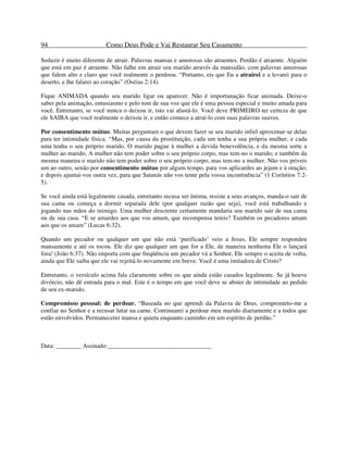 94 Como Deus Pode e Vai Restaurar Seu Casamento
Seduzir é muito diferente de atrair. Palavras mansas e amorosas são atraentes. Perdão é atraente. Alguém
que está em paz é atraente. Não falhe em atrair seu marido através da mansidão, com palavras amorosas
que falem alto e claro que você realmente o perdoou. “Portanto, eis que Eu a atrairei e a levarei para o
deserto, e lhe falarei ao coração” (Oséias 2:14).
Fique ANIMADA quando seu marido ligar ou aparecer. Não é importunação ficar animada. Deixe-o
saber pela animação, entusiasmo e pelo tom de sua voz que ele é uma pessoa especial e muito amada para
você. Entretanto, se você nunca o deixou ir, isto vai afastá-lo. Você deve PRIMEIRO ter certeza de que
ele SAIBA que você realmente o deixou ir, e então comece a atraí-lo com suas palavras suaves.
Por consentimento mútuo. Muitas perguntam o que devem fazer se seu marido infiel aproximar-se delas
para ter intimidade física. “Mas, por causa da prostituição, cada um tenha a sua própria mulher, e cada
uma tenha o seu próprio marido. O marido pague à mulher a devida benevolência, e da mesma sorte a
mulher ao marido. A mulher não tem poder sobre o seu próprio corpo, mas tem-no o marido; e também da
mesma maneira o marido não tem poder sobre o seu próprio corpo, mas tem-no a mulher. Não vos priveis
um ao outro, senão por consentimento mútuo por algum tempo, para vos aplicardes ao jejum e à oração;
e depois ajuntai-vos outra vez, para que Satanás não vos tente pela vossa incontinência” (1 Coríntios 7:2-
5).
Se você ainda está legalmente casada, entretanto recusa ser íntima, resiste a seus avanços, manda-o sair de
sua cama ou começa a dormir separada dele (por qualquer razão que seja), você está trabalhando e
jogando nas mãos do inimigo. Uma mulher descrente certamente mandaria seu marido sair de sua cama
ou de sua casa. “E se amardes aos que vos amam, que recompensa tereis? Também os pecadores amam
aos que os amam” (Lucas 6:32).
Quando um pecador ou qualquer um que não está ‘purificado’ veio a Jesus, Ele sempre respondeu
mansamente e até os tocou. Ele diz que qualquer um que for a Ele, de maneira nenhuma Ele o lançará
fora! (João 6:37). Não importa com que freqüência um pecador vá a Senhor, Ele sempre o aceita de volta,
ainda que Ele saiba que ele vai rejeitá-lo novamente em breve. Você é uma imitadora de Cristo?
Entretanto, o versículo acima fala claramente sobre os que ainda estão casados legalmente. Se já houve
divórcio, não dê entrada para o mal. Este é o tempo em que você deve se abster de intimidade ao pedido
de seu ex-marido.
Compromisso pessoal: de perdoar. “Baseada no que aprendi da Palavra de Deus, comprometo-me a
confiar no Senhor e a recusar lutar na carne. Continuarei a perdoar meu marido diariamente e a todos que
estão envolvidos. Permanecerei mansa e quieta enquanto caminho em um espírito de perdão.”
Data: ________ Assinado:_________________________________
 