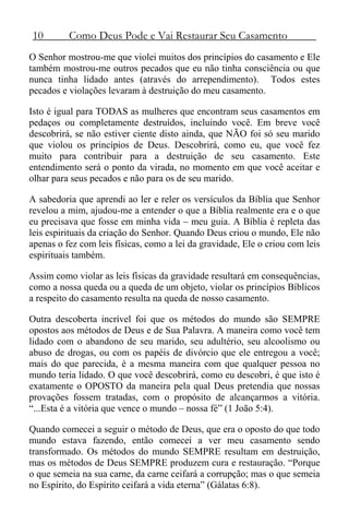 10 Como Deus Pode e Vai Restaurar Seu Casamento
O Senhor mostrou-me que violei muitos dos princípios do casamento e Ele
também mostrou-me outros pecados que eu não tinha consciência ou que
nunca tinha lidado antes (através do arrependimento). Todos estes
pecados e violações levaram à destruição do meu casamento.
Isto é igual para TODAS as mulheres que encontram seus casamentos em
pedaços ou completamente destruídos, incluindo você. Em breve você
descobrirá, se não estiver ciente disto ainda, que NÃO foi só seu marido
que violou os princípios de Deus. Descobrirá, como eu, que você fez
muito para contribuir para a destruição de seu casamento. Este
entendimento será o ponto da virada, no momento em que você aceitar e
olhar para seus pecados e não para os de seu marido.
A sabedoria que aprendi ao ler e reler os versículos da Bíblia que Senhor
revelou a mim, ajudou-me a entender o que a Bíblia realmente era e o que
eu precisava que fosse em minha vida – meu guia. A Bíblia é repleta das
leis espirituais da criação do Senhor. Quando Deus criou o mundo, Ele não
apenas o fez com leis físicas, como a lei da gravidade, Ele o criou com leis
espirituais também.
Assim como violar as leis físicas da gravidade resultará em consequências,
como a nossa queda ou a queda de um objeto, violar os princípios Bíblicos
a respeito do casamento resulta na queda de nosso casamento.
Outra descoberta incrível foi que os métodos do mundo são SEMPRE
opostos aos métodos de Deus e de Sua Palavra. A maneira como você tem
lidado com o abandono de seu marido, seu adultério, seu alcoolismo ou
abuso de drogas, ou com os papéis de divórcio que ele entregou a você;
mais do que parecida, é a mesma maneira com que qualquer pessoa no
mundo teria lidado. O que você descobrirá, como eu descobri, é que isto é
exatamente o OPOSTO da maneira pela qual Deus pretendia que nossas
provações fossem tratadas, com o propósito de alcançarmos a vitória.
“...Esta é a vitória que vence o mundo – nossa fé” (1 João 5:4).
Quando comecei a seguir o método de Deus, que era o oposto do que todo
mundo estava fazendo, então comecei a ver meu casamento sendo
transformado. Os métodos do mundo SEMPRE resultam em destruição,
mas os métodos de Deus SEMPRE produzem cura e restauração. “Porque
o que semeia na sua carne, da carne ceifará a corrupção; mas o que semeia
no Espírito, do Espírito ceifará a vida eterna” (Gálatas 6:8).
 