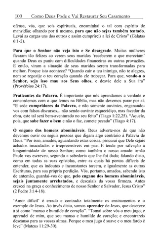 100 Como Deus Pode e Vai Restaurar Seu Casamento
ofensa, vós, que sois espirituais, encaminhai o tal com espírito de
mansidão; olhando por ti mesmo, para que não sejas também tentado.
Levai as cargas uns dos outros e assim cumprireis a lei de Cristo” (Gálatas
6:1-2).
Para que o Senhor não veja isto e Se desagrade. Muitas mulheres
ficaram tão felizes ao verem seus maridos ‘receberem o que mereciam’
quando Deus os puniu com dificuldades financeiras ou outras provações.
E então, viram a situação de seus maridos serem transformadas para
melhor. Porque isto acontece? “Quando cair o teu inimigo, não te alegres,
nem se regozije o teu coração quando ele tropeçar. Para que, vendo-o o
Senhor, seja isso mau aos Seus olhos, e desvie dele a Sua ira”
(Provérbios 24:17).
Praticantes da Palavra. É importante que nós aprendamos a verdade e
concordemos com o que lemos na Bíblia, mas não devemos parar por aí.
“E sede cumpridores da Palavra, e não somente ouvintes, enganando-
vos com falsos discursos... não sendo ouvinte esquecidiço, mas fazedor da
obra, este tal será bem-aventurado no seu feito” (Tiago 1:22,25). “Aquele,
pois, que sabe fazer o bem e não o faz, comete pecado” (Tiago 4:17).
O engano dos homens abomináveis. Deus adverte-nos de que não
devemos ouvir ou seguir pessoas que digam algo contrário à Palavra de
Deus. “Por isso, amados, aguardando estas coisas, procurai que Dele sejais
achados imaculados e irrepreensíveis em paz. E tende por salvação a
longanimidade de nosso Senhor; como também o nosso amado irmão
Paulo vos escreveu, segundo a sabedoria que lhe foi dada; falando disto,
como em todas as suas epístolas, entre as quais há pontos difíceis de
entender, que os indoutos e inconstantes torcem, e igualmente as outras
Escrituras, para sua própria perdição. Vós, portanto, amados, sabendo isto
de antemão, guardai-vos de que, pelo engano dos homens abomináveis,
sejais juntamente arrebatados, e descaiais da vossa firmeza. Antes
crescei na graça e conhecimento de nosso Senhor e Salvador, Jesus Cristo”
(2 Pedro 3:14-18).
‘Amor difícil’ é errado e contradiz totalmente os ensinamentos e o
exemplo de Jesus. Ao invés disto, vamos aprender de Jesus, que descreve
a si como “manso e humilde de coração”. “Tomai sobre vós o meu jugo, e
aprendei de mim, que sou manso e humilde de coração; e encontrareis
descanso para as vossas almas. Porque o meu jugo é suave e o meu fardo é
leve” (Mateus 11:29-30).
 
