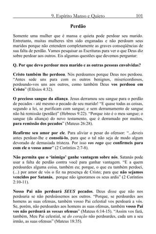 9. Espírito Manso e Quieto 101
Perdão
Somente uma mulher que é mansa e quieta pode perdoar seu marido.
Entretanto, muitas mulheres têm sido enganadas e não perdoam seus
maridos porque não entendem completamente as graves conseqüências de
sua falta de perdão. Vamos pesquisar as Escrituras para ver o que Deus diz
sobre perdoar aos outros. Eis algumas questões que devemos perguntar:
Q. Por que devo perdoar meu marido e as outras pessoas envolvidas?
Cristo também lhe perdoou. Nós perdoamos porque Deus nos perdoou.
“Antes sede uns para com os outros benignos, misericordiosos,
perdoando-vos uns aos outros, como também Deus vos perdoou em
Cristo” (Efésios 4:32).
O precioso sangue da aliança. Jesus derramou seu sangue para o perdão
de pecados - até mesmo o pecado de seu marido! “E quase todas as coisas,
segundo a lei, se purificam com sangue; e sem derramamento de sangue
não há remissão (perdão)” (Hebreus 9:22). “Porque isto é o meu sangue; o
sangue (da aliança) do novo testamento, que é derramado por muitos,
para remissão dos pecados” (Mateus 26:28).
Reafirme seu amor por ele. Para aliviar o pesar do ofensor: “...deveis
antes perdoar-lhe e consolá-lo, para que o tal não seja de modo algum
devorado de demasiada tristeza. Por isso vos rogo que confirmeis para
com ele o vosso amor” (2 Coríntios 2:7-8).
Não permita que o ‘inimigo’ ganhe vantagem sobre nós. Satanás pode
usar a falta de perdão contra você para ganhar vantagem. “E a quem
perdoardes alguma coisa, também eu; porque, o que eu também perdoei,
(...) por amor de vós o fiz na presença de Cristo; para que não sejamos
vencidos por Satanás, porque não ignoramos os seus ardis” (2 Coríntios
2:10-11).
Nosso Pai não perdoará SEUS pecados. Deus disse que não nos
perdoaria se não perdoássemos aos outros. “Porque, se perdoardes aos
homens as suas ofensas, também vosso Pai celestial vos perdoará a vós.
Se, porém, não perdoardes aos homens as suas ofensas, também vosso Pai
vos não perdoará as vossas ofensas” (Mateus 6:14-15). “Assim vos fará,
também, Meu Pai celestial, se do coração não perdoardes, cada um a seu
irmão, as suas ofensas” (Mateus 18:35).
 