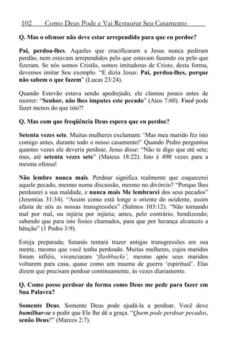 102 Como Deus Pode e Vai Restaurar Seu Casamento
Q. Mas o ofensor não deve estar arrependido para que eu perdoe?
Pai, perdoa-lhes. Aqueles que crucificaram a Jesus nunca pediram
perdão, nem estavam arrependidos pelo que estavam fazendo ou pelo que
fizeram. Se nós somos Cristãs, somos imitadoras de Cristo, desta forma,
devemos imitar Seu exemplo. “E dizia Jesus: Pai, perdoa-lhes, porque
não sabem o que fazem” (Lucas 23:24).
Quando Estevão estava sendo apedrejado, ele clamou pouco antes de
morrer: “Senhor, não lhes imputes este pecado” (Atos 7:60). Você pode
fazer menos do que isto?!
Q. Mas com que freqüência Deus espera que eu perdoe?
Setenta vezes sete. Muitas mulheres exclamam: ‘Mas meu marido fez isto
comigo antes, durante todo o nosso casamento!’ Quando Pedro perguntou
quantas vezes ele deveria perdoar, Jesus disse: “Não te digo que até sete;
mas, até setenta vezes sete” (Mateus 18:22). Isto é 490 vezes para a
mesma ofensa!
Não lembre nunca mais. Perdoar significa realmente que esquecerei
aquele pecado, mesmo numa discussão, mesmo no divórcio? “Porque lhes
perdoarei a sua maldade, e nunca mais Me lembrarei dos seus pecados”
(Jeremias 31:34). “Assim como está longe o oriente do ocidente, assim
afasta de nós as nossas transgressões” (Salmos 103:12). “Não tornando
mal por mal, ou injúria por injúria; antes, pelo contrário, bendizendo;
sabendo que para isto fostes chamados, para que por herança alcanceis a
bênção” (1 Pedro 3:9).
Esteja preparada; Satanás tentará trazer antigas transgressões em sua
mente, mesmo que você tenha perdoado. Muitas mulheres, cujos maridos
foram infiéis, vivenciaram ‘flashbacks’, mesmo após seus maridos
voltarem para casa, quase como um trauma de guerra ‘espiritual’. Elas
dizem que precisam perdoar continuamente, às vezes diariamente.
Q. Como posso perdoar da forma como Deus me pede para fazer em
Sua Palavra?
Somente Deus. Somente Deus pode ajudá-la a perdoar. Você deve
humilhar-se e pedir que Ele lhe dê a graça. “Quem pode perdoar pecados,
senão Deus?” (Marcos 2:7).
 