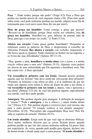9. Espírito Manso e Quieto 103
Peça. “...Nada tendes, porque não pedis” (Tiago 4:2). Peça a Deus que
perdoe seu marido através de você enquanto clama a Ele. (Para mais ajuda
sobre como você pode realmente perdoar seu marido, adquira nossa fita de
testemunho para você ouvir como Deus fez isto por mim!)
Deus dá graça aos humildes. Como consigo a graça que preciso?
“Revesti-vos de humildade, porque Deus resiste aos soberbos, mas dá
graça aos humildes. Humilhai-vos, pois, debaixo da potente mão de
Deus, para que a seu tempo vos exalte.” (1 Pedro 5:5-6).
Abateu seu coração. Como posso ganhar humildade? “Porquanto se
rebelaram contra as palavras de Deus e desprezaram o conselho do
Altíssimo. Portanto, lhes abateu o coração com trabalho; tropeçaram, e
não houve quem os ajudasse. Então clamaram ao Senhor na sua angústia, e
os livrou das suas dificuldades” (Salmos 107:11-13).
“Mas, quanto a mim, humilhava a minha alma com o jejum, e a minha
oração voltava para o meu seio” (Salmos 35:13). Algumas vezes poderá
ser através de uma enfermidade que Ele aquietará e humilhará você. Não
lute contra isto - é Deus operando!
Vai reconciliar-te primeiro com teu irmão. Quando preciso perdoar
aqueles que me feriram? Não devo sentir-me convencida disto primeiro?
“Portanto, se trouxeres a tua oferta ao altar, e aí te lembrares de que teu
irmão tem alguma coisa contra ti, deixa ali diante do altar a tua oferta, e
vai reconciliar-te primeiro com teu irmão e, depois, vem e apresenta a
tua oferta” (Mateus 5:23-24). Se você não perdoou alguém, especialmente
seu marido, você deve pedir perdão.
Amargura. Não perdoar alguém gera amargura. A definição de amargura
é ‘veneno’! “Toda a amargura, e ira, e cólera (...) sejam tiradas dentre
vós.” Efésios 4:31. Não perdoar alguém é corrosivo para você mesma, não
para a outra pessoa! “O coração conhece a sua própria amargura”
(Provérbios 14:10). “Porventura não esquadrinhará Deus isso? Pois Ele
sabe os segredos do coração” (Salmos 44:21).
Um irmão ofendido. Esteja certa de que você siga as diretrizes bíblicas.
Ouvi muitas mulheres dizerem que as coisas ficaram piores quando
pediram perdão ou que isto não causou nenhuma melhora. Eu posso falar
por experiência. Às vezes, quando pedi perdão para alguém, declarei isto
da forma errada e ofendi ainda mais a outra pessoa. “O irmão ofendido é
 