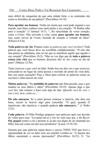 104 Como Deus Pode e Vai Restaurar Seu Casamento
mais difícil de conquistar do que uma cidade forte; e as contendas são
como os ferrolhos de um palácio” (Provérbios 18:19).
Para agradar aos homens. Tenha em mente que você pode enganar a seu
marido, mas Deus conhece suas motivações e seu coração. “O Senhor olha
para o coração” (1 Samuel 16:7). “...Na sinceridade de vosso coração,
como a Cristo. Não servindo à vista, como para agradar aos homens,
mas como servos de Cristo, fazendo de coração a vontade de Deus”
(Efésios 6:5-6).
Toda palavra em vão. Prepare todas as palavras que você irá dizer! Toda
palavra que você disser deve ser escolhida cuidadosamente. “O tolo não
tem prazer na sabedoria, mas só em que se manifeste aquilo que agrada o
seu coração” (Provérbios 18:2). “Mas eu vos digo que de toda a palavra
ociosa (em vão) que os homens disserem hão de dar conta no dia do
juízo” (Mateus 12:36).
Tente escrever o que você irá falar. Então leia em alta voz o que escreveu,
colocando-se no lugar da outra pessoa e ouvindo do ponto de vista dela.
Isto soa como acusação? Peça a Deus para colocar as palavras certas na
sua boca e falar através de você.
Muitas palavras. “Na multidão de palavras não falta pecado, mas o que
modera os seus lábios é sábio” (Provérbios 10:19). Apenas diga o que
você fez; não comece a frase com algo do tipo ‘Quando você fez isto, e
isto e isto, bem, então eu...’.
Ele não ameaçou. Se a outra pessoa começar a atacá-la, não abra sua
boca, exceto se houver algo para concordar. “O qual, quando O
injuriavam, não injuriava, e quando padecia não ameaçava...” (1 Pedro
2:23).
Cada palavra. O Filho Pródigo preparou suas palavras após sua decisão
de voltar para casa: “Levantar-me-ei e irei ter com meu pai, e dir-lhe-ei:
Pai, pequei contra o céu e perante ti; já não sou digno de ser chamado teu
filho; faze-me como um dos teus jornaleiros” (Lucas 15:18-19).
Garanta que suas palavras sejam doces e suaves TODA VEZ que tiver a
oportunidade de ver ou falar com seu marido! Lembre-se: “A doçura dos
lábios aumentará o ensino (persuasão)” (Provérbios 16:21). E: “As
 