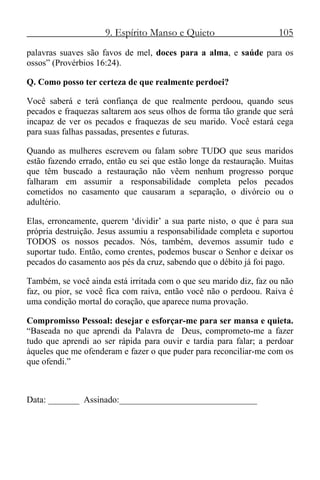 9. Espírito Manso e Quieto 105
palavras suaves são favos de mel, doces para a alma, e saúde para os
ossos” (Provérbios 16:24).
Q. Como posso ter certeza de que realmente perdoei?
Você saberá e terá confiança de que realmente perdoou, quando seus
pecados e fraquezas saltarem aos seus olhos de forma tão grande que será
incapaz de ver os pecados e fraquezas de seu marido. Você estará cega
para suas falhas passadas, presentes e futuras.
Quando as mulheres escrevem ou falam sobre TUDO que seus maridos
estão fazendo errado, então eu sei que estão longe da restauração. Muitas
que têm buscado a restauração não vêem nenhum progresso porque
falharam em assumir a responsabilidade completa pelos pecados
cometidos no casamento que causaram a separação, o divórcio ou o
adultério.
Elas, erroneamente, querem ‘dividir’ a sua parte nisto, o que é para sua
própria destruição. Jesus assumiu a responsabilidade completa e suportou
TODOS os nossos pecados. Nós, também, devemos assumir tudo e
suportar tudo. Então, como crentes, podemos buscar o Senhor e deixar os
pecados do casamento aos pés da cruz, sabendo que o débito já foi pago.
Também, se você ainda está irritada com o que seu marido diz, faz ou não
faz, ou pior, se você fica com raiva, então você não o perdoou. Raiva é
uma condição mortal do coração, que aparece numa provação.
Compromisso Pessoal: desejar e esforçar-me para ser mansa e quieta.
“Baseada no que aprendi da Palavra de Deus, comprometo-me a fazer
tudo que aprendi ao ser rápida para ouvir e tardia para falar; a perdoar
àqueles que me ofenderam e fazer o que puder para reconciliar-me com os
que ofendi.”
Data: _______ Assinado:_______________________________
 