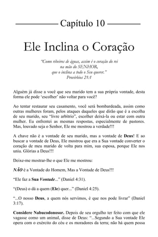 |Capítulo 10 |
Ele Inclina o Coração
“Como ribeiros de águas, assim é o coração do rei
na mão do SENHOR,
que o inclina a todo o Seu querer.”
Provérbios 21:1
Alguém já disse a você que seu marido tem a sua própria vontade, desta
forma ele pode ‘escolher’ não voltar para você?
Ao tentar restaurar seu casamento, você será bombardeada, assim como
outras mulheres foram, pelos ataques daqueles que dirão que é a escolha
de seu marido, seu “livre arbítrio”, escolher deixá-la ou estar com outra
mulher. Eu enfrentei as mesmas respostas, especialmente de pastores.
Mas, louvado seja o Senhor, Ele me mostrou a verdade!!!
A chave não é a vontade de seu marido, mas a vontade de Deus! E ao
buscar a vontade de Deus, Ele mostrou que era a Sua vontade converter o
coração de meu marido de volta para mim, sua esposa, porque Ele nos
uniu. Glórias a Deus!!!
Deixe-me mostrar-lhe o que Ele me mostrou:
NÃO é a Vontade do Homem, Mas a Vontade de Deus!!!
“Ele faz a Sua Vontade...” (Daniel 4:31).
“(Deus) o dá a quem (Ele) quer...” (Daniel 4:25).
“...O nosso Deus, a quem nós servimos, é que nos pode livrar” (Daniel
3:17).
Considere Nabucodonosor. Depois de seu orgulho ter feito com que ele
vagasse como um animal, disse de Deus: “...Segundo a Sua vontade Ele
opera com o exército do céu e os moradores da terra; não há quem possa
 
