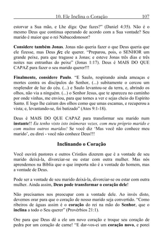 10. Ele Inclina o Coração 107
estorvar a Sua mão, e Lhe diga: Que fazes?” (Daniel 4:35). Não é o
mesmo Deus que continua operando de acordo com a Sua vontade? Seu
marido é maior que o rei Nabucodonosor?
Considere também Jonas. Jonas não queria fazer o que Deus queria que
ele fizesse, mas Deus fez ele querer. “Preparou, pois, o SENHOR um
grande peixe, para que tragasse a Jonas; e esteve Jonas três dias e três
noites nas entranhas do peixe” (Jonas 1:17). Deus é MAIS DO QUE
CAPAZ para fazer o seu marido querer!!!
Finalmente, considere Paulo. “E Saulo, respirando ainda ameaças e
mortes contra os discípulos do Senhor, (...) subitamente o cercou um
resplendor de luz do céu. (...) e Saulo levantou-se da terra, e, abrindo os
olhos, não via a ninguém. (...) o Senhor Jesus, que te apareceu no caminho
por onde vinhas, me enviou, para que tornes a ver e sejas cheio do Espírito
Santo. E logo lhe caíram dos olhos como que umas escamas, e recuperou a
vista; e, levantando-se, foi batizado” (Atos 9:1-18).
Deus é MAIS DO QUE CAPAZ para transformar seu marido num
instante!! Eu tenho visto isto inúmeras vezes, com meu próprio marido e
com muitos outros maridos! Se você diz ‘Mas você não conhece meu
marido’, eu direi - você não conhece Deus!!!
Inclinando o Coração
Você ouvirá pastores e outros Cristãos dizerem que é a vontade de seu
marido deixá-la, divorciar-se ou estar com outra mulher. Mas nós
aprendemos na Bíblia que o que importa não é a vontade do homem, mas
a vontade de Deus.
Pode ser a vontade de seu marido deixá-la, divorciar-se ou estar com outra
mulher. Ainda assim, Deus pode transformar o coração dele!
Não precisamos nos preocupar com a vontade dele. Ao invés disto,
devemos orar para que o coração de nosso marido seja convertido. “Como
ribeiros de águas assim é o coração do rei na mão do Senhor, que o
inclina a todo o Seu querer” (Provérbios 21:1).
Ore para que Deus dê a ele um novo coração e troque seu coração de
pedra por um coração de carne! “E dar-vos-ei um coração novo, e porei
 