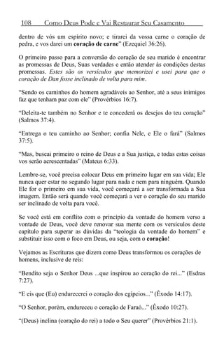 108 Como Deus Pode e Vai Restaurar Seu Casamento
dentro de vós um espírito novo; e tirarei da vossa carne o coração de
pedra, e vos darei um coração de carne” (Ezequiel 36:26).
O primeiro passo para a conversão do coração de seu marido é encontrar
as promessas de Deus, Suas verdades e então atender às condições destas
promessas. Estes são os versículos que memorizei e usei para que o
coração de Dan fosse inclinado de volta para mim.
“Sendo os caminhos do homem agradáveis ao Senhor, até a seus inimigos
faz que tenham paz com ele” (Provérbios 16:7).
“Deleita-te também no Senhor e te concederá os desejos do teu coração”
(Salmos 37:4).
“Entrega o teu caminho ao Senhor; confia Nele, e Ele o fará” (Salmos
37:5).
“Mas, buscai primeiro o reino de Deus e a Sua justiça, e todas estas coisas
vos serão acrescentadas” (Mateus 6:33).
Lembre-se, você precisa colocar Deus em primeiro lugar em sua vida; Ele
nunca quer estar no segundo lugar para nada e nem para ninguém. Quando
Ele for o primeiro em sua vida, você começará a ser transformada a Sua
imagem. Então será quando você começará a ver o coração do seu marido
ser inclinado de volta para você.
Se você está em conflito com o princípio da vontade do homem verso a
vontade de Deus, você deve renovar sua mente com os versículos deste
capítulo para superar as dúvidas da “teologia da vontade do homem” e
substituir isso com o foco em Deus, ou seja, com o coração!
Vejamos as Escrituras que dizem como Deus transformou os corações de
homens, inclusive de reis:
“Bendito seja o Senhor Deus ...que inspirou ao coração do rei...” (Esdras
7:27).
“E eis que (Eu) endurecerei o coração dos egípcios...” (Êxodo 14:17).
“O Senhor, porém, endureceu o coração de Faraó...” (Êxodo 10:27).
“(Deus) inclina (coração do rei) a todo o Seu querer” (Provérbios 21:1).
 