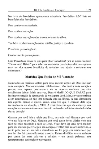 10. Ele Inclina o Coração 109
No livro de Provérbios aprendemos sabedoria. Provérbios 1:2-7 lista os
benefícios dos Provérbios:
Para conhecer a sabedoria.
Para receber instrução.
Para receber instrução sobre o comportamento sábio.
Também receber instrução sobre retidão, justiça e equidade.
Prudência para o ingênuo.
Conhecimento para o jovem.
Leia Provérbios todos os dias para obter sabedoria! (Vá ao nosso website
“Devocional Diário” para saber os versículos para leitura diária— apenas
mais um dos nossos benefícios de membro para ajudar a restaurar seu
casamento.)
Maridos Que Estão de Má Vontade
Nem todos os maridos voltam para casa, mesmo depois de Deus inclinar
seus corações. Muitos maridos, infelizmente, vão contra seus corações
porque suas esposas continuam a ser as mesmas mulheres que eles
escolheram deixar. Mais uma vez, Deus é MAIS DO QUE CAPAZ para
inclinar o coração de seu marido de volta para você. Mas, se você continua
a ser contenciosa, se não tem bondade em sua língua, se não demonstra
um espírito manso e quieto, então, uma vez que o coração dele seja
inclinado em sua direção, a VELHA você fará com que ele endureça seu
coração novamente e tome uma decisão racional em detrimento da decisão
de seu coração!
Garanta que você leia e releia este livro, vez após vez! Garanta que você
viva na Palavra de Deus. Garanta que você gaste horas diárias com sua
face no chão buscando a face de Deus. Você deve ser uma nova mulher
para seu marido querer seguir seu coração e voltar para casa! Lembre-se, a
razão pela qual seu marido a abandonou ou foi pego em adultério é que
seu lar não foi construído sobre a rocha. Estava dividido, estava rachado
por causa das suas palavras e atitudes – em outras palavras, seu
temperamento contencioso e arrogante.
 