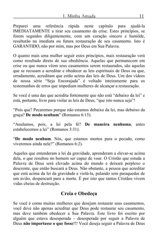 1. Minha Amada 11
Preparei uma referência rápida neste capítulo para ajudá-la
IMEDIATAMENTE a tirar seu casamento da crise. Estes princípios, se
forem seguidos diligentemente, com um coração sincero e humilde,
resultarão na imediata ou futura restauração de seu casamento. Isto é
GARANTIDO, não por mim, mas por Deus em Sua Palavra.
O quanto mais uma mulher seguir estes princípios, mais restauração verá
como resultado direto de sua obediência. Aquelas que permanecem em
crise ou que nunca vêem seus casamentos serem restaurados, são aquelas
que se recusam a acreditar e obedecer as leis espirituais de Deus ou que,
erradamente, acreditam que estão acima das leis de Deus. Um dos vídeos
de nossa série “Seja Encorajada” é voltado inteiramente para os
testemunhos de erros que impediam mulheres de alcançar a restauração.
Se você é uma das que acredita fortemente que não está “debaixo da lei” e
está, portanto, livre para violar as leis de Deus, “que isto nunca seja”!
“Pois que? Pecaremos porque não estamos debaixo da lei, mas debaixo da
graça? De modo nenhum” (Romanos 6:15).
“Anulamos, pois, a lei pela fé? De maneira nenhuma, antes
estabelecemos a lei” (Romanos 3:31).
“De modo nenhum. Nós, que estamos mortos para o pecado, como
viveremos ainda nele?” (Romanos 6:2).
Aqueles que entenderam a lei da gravidade, aprenderam a elevar-se acima
dela, o que resultou no homem ser capaz de voar. O Cristão que estuda a
Palavra de Deus será elevado acima do mundo e deixará perplexo o
descrente, que então buscará a Deus. Não obstante, a pessoa que acreditar
que está acima da lei da gravidade e violá-la, pulando sem paraquedas de
um avião, despencará para a morte. É por isto que tantos Cristãos vivem
vidas cheias de destruição.
Creia e Obedeça
Se você é como muitas mulheres que desejam restaurar seus casamentos,
você deve não apenas acreditar que Deus pode restaurar seu casamento,
mas deve também obedecer a Sua Palavra. Este livro foi escrito por
alguém que estava desesperada – desesperada por seguir a Palavra de
Deus não importasse o que fosse!!! Você deseja seguir a Palavra de Deus
 
