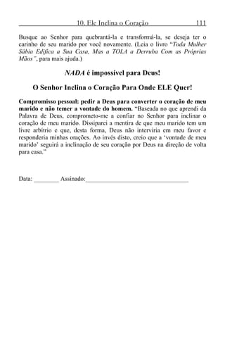 10. Ele Inclina o Coração 111
Busque ao Senhor para quebrantá-la e transformá-la, se deseja ter o
carinho de seu marido por você novamente. (Leia o livro “Toda Mulher
Sábia Edifica a Sua Casa, Mas a TOLA a Derruba Com as Próprias
Mãos”, para mais ajuda.)
NADA é impossível para Deus!
O Senhor Inclina o Coração Para Onde ELE Quer!
Compromisso pessoal: pedir a Deus para converter o coração de meu
marido e não temer a vontade do homem. “Baseada no que aprendi da
Palavra de Deus, comprometo-me a confiar no Senhor para inclinar o
coração de meu marido. Dissiparei a mentira de que meu marido tem um
livre arbítrio e que, desta forma, Deus não interviria em meu favor e
responderia minhas orações. Ao invés disto, creio que a ‘vontade de meu
marido’ seguirá a inclinação de seu coração por Deus na direção de volta
para casa.”
Data: ________ Assinado:_________________________________
 