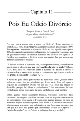 |Capítulo 11 |
Pois Eu Odeio Divórcio
“Porque o Senhor, o Deus de Israel
diz que odeia o repúdio (divórcio).”
Malaquias 2:16
Por que tantos casamentos acabam em divórcio? Todos ouvimos as
estatísticas... 50% dos primeiros casamentos acabam em divórcio e 80%
dos segundos casamentos acabam em divórcio. Isto significa que apenas
20% dos segundos casamentos sobrevivem! A verdadeira vergonha é que
há igualmente tantos casamentos acabando em divórcio NA igreja!! Os
Cristãos agora aceitam o divórcio como uma opção! Por que a enxurrada
de tantos casamentos falidos?
“E desceu a chuva, e correram rios, e assopraram ventos, e combateram
aquela casa, e não caiu, porque estava edificada sobre a rocha” (Mateus
7:25). Sua casa foi edificada sobre a Rocha? “E desceu a chuva, e
correram rios, e assopraram ventos, e combateram aquela casa, e caiu, e
foi grande a sua queda” (Mateus 7:27).
A Rocha na qual temos que construir é a Palavra de Deus! Quantas de nós
realmente conheciam os princípios que leram neste livro até agora a
respeito do casamento? Oséias 4:6 diz que “...o povo (de Deus) foi
destruído, porque lhe faltou o conhecimento.” Isto certamente foi uma
verdade para mim e estou certa de que é verdade para você também!
Então, quando nosso casamento fracassa, buscamos livrar-nos deste
casamento apenas para repetir os mesmos erros no segundo casamento ou
no subseqüente. Deus odeia o divórcio, mas quando estamos no meio do
problema é que o achamos que nos trará alívio. Até tentamos convencer a
nós mesmas e aos outros que o divórcio é o que Deus quer para nós, uma
vez que Ele não iria querer que sofrêssemos. (Volte ao Capítulo 4 -
“Várias Provações”, se você ainda acredita que isto seja verdade.)
 