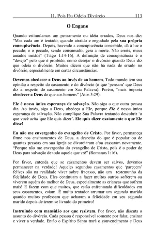 11. Pois Eu Odeio Divórcio 113
O Engano
Quando estimulamos um pensamento ou idéia errados, Deus nos diz:
“Mas cada um é tentado, quando atraído e engodado pela sua própria
concupiscência. Depois, havendo a concupiscência concebido, dá à luz o
pecado; e o pecado, sendo consumado, gera a morte. Não erreis, meus
amados irmãos” (Tiago 1:14-16). A definição de concupiscência é o
“desejo” pelo que é proibido, como desejar o divórcio quando Deus diz
que odeia o divórcio. Muitos dizem que não há nada de errado no
divórcio, especialmente em certas circunstâncias.
Devemos obedecer a Deus ao invés de ao homem. Todo mundo tem sua
opinião a respeito do casamento e do divórcio (o que ‘pensam’ que Deus
diz a respeito do casamento em Sua Palavra). Porém, “mais importa
obedecer a Deus do que aos homens” (Atos 5:29).
Ele é nossa única esperança de salvação. Não siga o que outra pessoa
diz. Ao invés, siga a Deus, obedeça a Ele, porque Ele é nossa única
esperança de salvação. Não complique Sua Palavra tentando descobrir ‘o
que você acha que Ele quis dizer’. Ele quis dizer exatamente o que Ele
disse!
Eu não me envergonho do evangelho de Cristo. Por favor, permaneça
firme nos ensinamentos de Deus, a despeito do que é popular ou de
quantas pessoas em sua igreja se divorciaram e/ou cassaram novamente.
“Porque não me envergonho do evangelho de Cristo, pois é o poder de
Deus para salvação de todo aquele que crê” (Romanos 1:16).
Por favor, entenda que se casamentos devem ser salvos, devemos
permanecer na verdade! Aqueles segundos casamentos que ‘parecem’
felizes são na realidade viver sobre fracasso, não um testemunho da
fidelidade de Deus. Eles continuam a fazer muitos outros sofrerem ou
viverem aquém do melhor de Deus, especialmente as crianças que sofrem
mais! E fazem com que muitos, que estão enfrentando dificuldades em
seus casamentos, caiam. É muito tentador arrumar um segundo marido
quando muitos professam que acharam a felicidade em seu segundo
marido depois de terem se livrado do primeiro!
Instruindo com mansidão aos que resistem. Por favor, não discuta o
assunto do divórcio. Cada pessoa é responsável somente por falar, ensinar
e viver a verdade. Então o Espírito Santo trará o convencimento e Deus
 