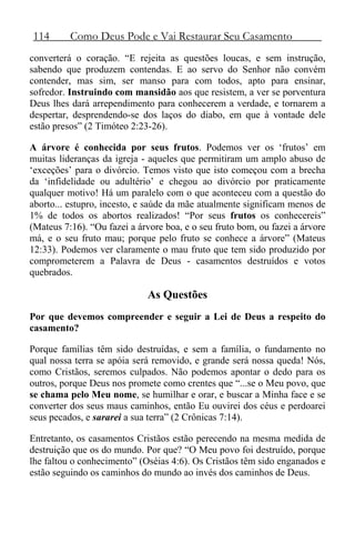114 Como Deus Pode e Vai Restaurar Seu Casamento
converterá o coração. “E rejeita as questões loucas, e sem instrução,
sabendo que produzem contendas. E ao servo do Senhor não convém
contender, mas sim, ser manso para com todos, apto para ensinar,
sofredor. Instruindo com mansidão aos que resistem, a ver se porventura
Deus lhes dará arrependimento para conhecerem a verdade, e tornarem a
despertar, desprendendo-se dos laços do diabo, em que à vontade dele
estão presos” (2 Timóteo 2:23-26).
A árvore é conhecida por seus frutos. Podemos ver os ‘frutos’ em
muitas lideranças da igreja - aqueles que permitiram um amplo abuso de
‘exceções’ para o divórcio. Temos visto que isto começou com a brecha
da ‘infidelidade ou adultério’ e chegou ao divórcio por praticamente
qualquer motivo! Há um paralelo com o que aconteceu com a questão do
aborto... estupro, incesto, e saúde da mãe atualmente significam menos de
1% de todos os abortos realizados! “Por seus frutos os conhecereis”
(Mateus 7:16). “Ou fazei a árvore boa, e o seu fruto bom, ou fazei a árvore
má, e o seu fruto mau; porque pelo fruto se conhece a árvore” (Mateus
12:33). Podemos ver claramente o mau fruto que tem sido produzido por
comprometerem a Palavra de Deus - casamentos destruídos e votos
quebrados.
As Questões
Por que devemos compreender e seguir a Lei de Deus a respeito do
casamento?
Porque famílias têm sido destruídas, e sem a família, o fundamento no
qual nossa terra se apóia será removido, e grande será nossa queda! Nós,
como Cristãos, seremos culpados. Não podemos apontar o dedo para os
outros, porque Deus nos promete como crentes que “...se o Meu povo, que
se chama pelo Meu nome, se humilhar e orar, e buscar a Minha face e se
converter dos seus maus caminhos, então Eu ouvirei dos céus e perdoarei
seus pecados, e sararei a sua terra” (2 Crônicas 7:14).
Entretanto, os casamentos Cristãos estão perecendo na mesma medida de
destruição que os do mundo. Por que? “O Meu povo foi destruído, porque
lhe faltou o conhecimento” (Oséias 4:6). Os Cristãos têm sido enganados e
estão seguindo os caminhos do mundo ao invés dos caminhos de Deus.
 