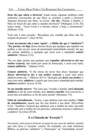 116 Como Deus Pode e Vai Restaurar Seu Casamento
Deus diz que odeia o divórcio! Ainda assim, algumas mulheres estão
realmente convencidas de que Deus as orientou a pedir o divórcio!
Algumas disseram que Deus ‘as livrou’. Ele diz...“Porque o Senhor, o
Deus de Israel diz que odeia o repúdio (divórcio)” (Malaquias 2:16). Ele
nunca muda... “Jesus Cristo é o mesmo, ontem, e hoje, e eternamente”
(Hebreus 13:8).
Você não é uma exceção: “Reconheço por verdade que Deus não faz
acepção de pessoas” (Atos 10:34).
Casar novamente não é uma ‘opção’ - a Bíblia diz que é “adultério”!
“Eu, porém, vos digo (Jesus mesmo disse) que qualquer que repudiar sua
mulher, a não ser por causa de prostituição (imoralidade sexual), faz que
ela cometa adultério, e qualquer que casar com a repudiada comete
adultério” (Mateus 5:32).
“Eu vos digo, porém, que qualquer que repudiar (divorciar-se de) sua
mulher (esposa), não sendo por causa de fornicação, e casar com outra,
comete adultério...” (Mateus 19:9).
Comete adultério. “E Ele (Jesus de novo) lhes disse: Qualquer que
deixar (divorciar-se de) a sua mulher (esposa) e casar com outra,
adultera contra ela...” (Marcos 10:11). “Qualquer que deixa sua mulher, e
casa com outra, adultera; e aquele que casa com a repudiada pelo marido,
adultera também” (Lucas 16:18).
Se seu marido morrer. “De sorte que, vivendo o marido, será chamada
adúltera se for de outro marido; mas, morto o marido, livre está da lei, e
assim não será adúltera, se for de outro marido” (Romanos 7:3).
Falta de entendimento. “Assim, o que adultera com uma mulher é falto
de entendimento; aquele que faz isso destrói a sua alma” (Provérbios
6:32). “Também o homem que adulterar com a mulher de outro, havendo
adulterado com a mulher do seu próximo, certamente morrerá o adúltero e
a adúltera” (Levítico 20:10).
E a Cláusula de ‘Exceção’?
Novamente, muito poucos divórcios na igreja são por causa de adultério, mesmo
que esta fosse a ‘exceção’ correta. Na realidade, em cada referência
Bíblica, as palavras “adultério” e “fornicação” ou “imoralidade sexual”
 