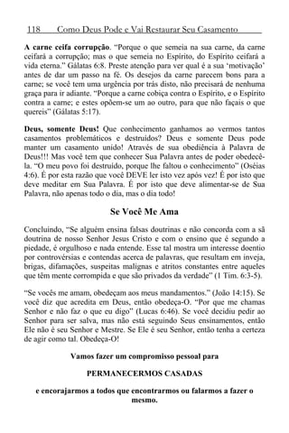 118 Como Deus Pode e Vai Restaurar Seu Casamento
A carne ceifa corrupção. “Porque o que semeia na sua carne, da carne
ceifará a corrupção; mas o que semeia no Espírito, do Espírito ceifará a
vida eterna.” Gálatas 6:8. Preste atenção para ver qual é a sua ‘motivação’
antes de dar um passo na fé. Os desejos da carne parecem bons para a
carne; se você tem uma urgência por trás disto, não precisará de nenhuma
graça para ir adiante. “Porque a carne cobiça contra o Espírito, e o Espírito
contra a carne; e estes opõem-se um ao outro, para que não façais o que
quereis” (Gálatas 5:17).
Deus, somente Deus! Que conhecimento ganhamos ao vermos tantos
casamentos problemáticos e destruídos? Deus e somente Deus pode
manter um casamento unido! Através de sua obediência à Palavra de
Deus!!! Mas você tem que conhecer Sua Palavra antes de poder obedecê-
la. “O meu povo foi destruído, porque lhe faltou o conhecimento” (Oséias
4:6). É por esta razão que você DEVE ler isto vez após vez! É por isto que
deve meditar em Sua Palavra. É por isto que deve alimentar-se de Sua
Palavra, não apenas todo o dia, mas o dia todo!
Se Você Me Ama
Concluindo, “Se alguém ensina falsas doutrinas e não concorda com a sã
doutrina de nosso Senhor Jesus Cristo e com o ensino que é segundo a
piedade, é orgulhoso e nada entende. Esse tal mostra um interesse doentio
por controvérsias e contendas acerca de palavras, que resultam em inveja,
brigas, difamações, suspeitas malignas e atritos constantes entre aqueles
que têm mente corrompida e que são privados da verdade” (1 Tim. 6:3-5).
“Se vocês me amam, obedeçam aos meus mandamentos.” (João 14:15). Se
você diz que acredita em Deus, então obedeça-O. “Por que me chamas
Senhor e não faz o que eu digo” (Lucas 6:46). Se você decidiu pedir ao
Senhor para ser salva, mas não está seguindo Seus ensinamentos, então
Ele não é seu Senhor e Mestre. Se Ele é seu Senhor, então tenha a certeza
de agir como tal. Obedeça-O!
Vamos fazer um compromisso pessoal para
PERMANECERMOS CASADAS
e encorajarmos a todos que encontrarmos ou falarmos a fazer o
mesmo.
 