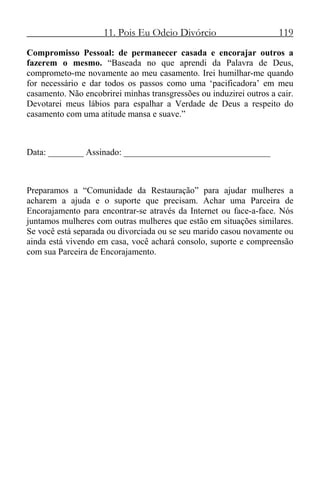 11. Pois Eu Odeio Divórcio 119
Compromisso Pessoal: de permanecer casada e encorajar outros a
fazerem o mesmo. “Baseada no que aprendi da Palavra de Deus,
comprometo-me novamente ao meu casamento. Irei humilhar-me quando
for necessário e dar todos os passos como uma ‘pacificadora’ em meu
casamento. Não encobrirei minhas transgressões ou induzirei outros a cair.
Devotarei meus lábios para espalhar a Verdade de Deus a respeito do
casamento com uma atitude mansa e suave.”
Data: ________ Assinado: _________________________________
Preparamos a “Comunidade da Restauração” para ajudar mulheres a
acharem a ajuda e o suporte que precisam. Achar uma Parceira de
Encorajamento para encontrar-se através da Internet ou face-a-face. Nós
juntamos mulheres com outras mulheres que estão em situações similares.
Se você está separada ou divorciada ou se seu marido casou novamente ou
ainda está vivendo em casa, você achará consolo, suporte e compreensão
com sua Parceira de Encorajamento.
 