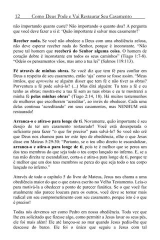 12 Como Deus Pode e Vai Restaurar Seu Casamento
não importando quanto custe? Não importando o quanto doa? A pergunta
que você deve fazer a si é: ‘Quão importante é salvar meu casamento?’
Receber nada. Se você não obedece a Deus com uma obediência zelosa,
não deve esperar receber nada do Senhor, porque é inconstante. “Não
pense tal homem que receberá do Senhor alguma coisa. O homem de
coração dobre é inconstante em todos os seus caminhos” (Tiago 1:7-8).
“Odeio os pensamentos vãos, mas amo a tua lei” (Salmos 119:113).
Fé através de minhas obras. Se você diz que tem fé para confiar em
Deus a respeito de seu casamento, então ‘aja’ como se fosse assim. “Meus
irmãos, que aproveita se alguém disser que tem fé e não tiver as obras?
Porventura a fé pode salvá-lo? (...) Mas dirá alguém: Tu tens a fé e eu
tenho as obras; mostra-me a tua fé sem as tuas obras e eu te mostrarei a
minha fé pelas minhas obras” (Tiago 2:14, 18). Há muitos testemunhos
de mulheres que escolheram ‘acreditar’, ao invés de obedecer. Cada uma
delas continua ‘acreditando’ em seus casamentos, mas NENHUM está
restaurado!
Arranca-o e atira-o para longe de ti. Novamente, quão importante é seu
desejo de ter um casamento restaurado? Você está desesperada o
suficiente para fazer “o que for preciso” para salvá-lo? Se você não crê
que Deus nos chamou para ter este tipo de obediência, olhe o que Jesus
disse em Mateus 5:29-30: “Portanto, se o teu olho direito te escandalizar,
arranca-o e atira-o para longe de ti, pois te é melhor que se perca um
dos teus membros do que seja todo o teu corpo lançado no inferno. E, se a
tua mão direita te escandalizar, corta-a e atira-a para longe de ti, porque te
é melhor que um dos teus membros se perca do que seja todo o teu corpo
lançado no inferno.”
Através de todo o capítulo 5 do livro de Mateus, Jesus nos chama a uma
obediência maior do que o que estava escrito no Velho Testamento. Leia-o
para motivá-la a obedecer a ponto de parecer fanática. Se o que você faz
atualmente não parece loucura para os outros, você deve se tornar mais
radical em seu comprometimento com seu casamento, porque isto é o que
é preciso!
Todas nós devemos ser como Pedro em nossa obediência. Toda vez que
lhe era solicitado que fizesse algo, como permitir a Jesus lavar os seus pés,
ele foi mais além! Ele até lançou-se ao mar quando Jesus pediu-lhe que
descesse do barco. Ele foi o único que seguiu a Jesus com tal
 