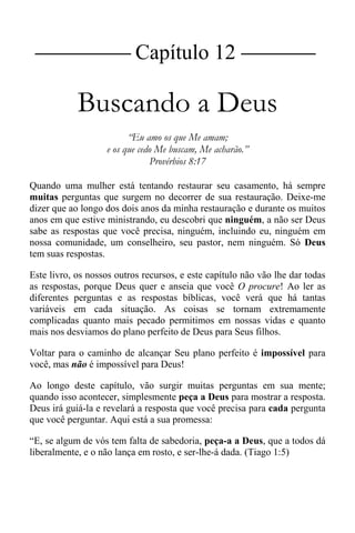 |Capítulo 12 |
Buscando a Deus
“Eu amo os que Me amam;
e os que cedo Me buscam, Me acharão.”
Provérbios 8:17
Quando uma mulher está tentando restaurar seu casamento, há sempre
muitas perguntas que surgem no decorrer de sua restauração. Deixe-me
dizer que ao longo dos dois anos da minha restauração e durante os muitos
anos em que estive ministrando, eu descobri que ninguém, a não ser Deus
sabe as respostas que você precisa, ninguém, incluindo eu, ninguém em
nossa comunidade, um conselheiro, seu pastor, nem ninguém. Só Deus
tem suas respostas.
Este livro, os nossos outros recursos, e este capítulo não vão lhe dar todas
as respostas, porque Deus quer e anseia que você O procure! Ao ler as
diferentes perguntas e as respostas bíblicas, você verá que há tantas
variáveis em cada situação. As coisas se tornam extremamente
complicadas quanto mais pecado permitimos em nossas vidas e quanto
mais nos desviamos do plano perfeito de Deus para Seus filhos.
Voltar para o caminho de alcançar Seu plano perfeito é impossível para
você, mas não é impossível para Deus!
Ao longo deste capítulo, vão surgir muitas perguntas em sua mente;
quando isso acontecer, simplesmente peça a Deus para mostrar a resposta.
Deus irá guiá-la e revelará a resposta que você precisa para cada pergunta
que você perguntar. Aqui está a sua promessa:
“E, se algum de vós tem falta de sabedoria, peça-a a Deus, que a todos dá
liberalmente, e o não lança em rosto, e ser-lhe-á dada. (Tiago 1:5)
 