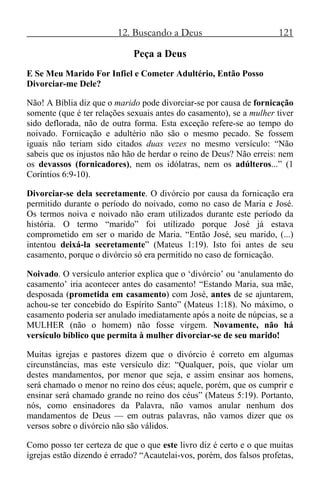 12. Buscando a Deus 121
Peça a Deus
E Se Meu Marido For Infiel e Cometer Adultério, Então Posso
Divorciar-me Dele?
Não! A Bíblia diz que o marido pode divorciar-se por causa de fornicação
somente (que é ter relações sexuais antes do casamento), se a mulher tiver
sido deflorada, não de outra forma. Esta exceção refere-se ao tempo do
noivado. Fornicação e adultério não são o mesmo pecado. Se fossem
iguais não teriam sido citados duas vezes no mesmo versículo: “Não
sabeis que os injustos não hão de herdar o reino de Deus? Não erreis: nem
os devassos (fornicadores), nem os idólatras, nem os adúlteros...” (1
Coríntios 6:9-10).
Divorciar-se dela secretamente. O divórcio por causa da fornicação era
permitido durante o período do noivado, como no caso de Maria e José.
Os termos noiva e noivado não eram utilizados durante este período da
história. O termo “marido” foi utilizado porque José já estava
comprometido em ser o marido de Maria. “Então José, seu marido, (...)
intentou deixá-la secretamente” (Mateus 1:19). Isto foi antes de seu
casamento, porque o divórcio só era permitido no caso de fornicação.
Noivado. O versículo anterior explica que o ‘divórcio’ ou ‘anulamento do
casamento’ iria acontecer antes do casamento! “Estando Maria, sua mãe,
desposada (prometida em casamento) com José, antes de se ajuntarem,
achou-se ter concebido do Espírito Santo” (Mateus 1:18). No máximo, o
casamento poderia ser anulado imediatamente após a noite de núpcias, se a
MULHER (não o homem) não fosse virgem. Novamente, não há
versículo bíblico que permita à mulher divorciar-se de seu marido!
Muitas igrejas e pastores dizem que o divórcio é correto em algumas
circunstâncias, mas este versículo diz: “Qualquer, pois, que violar um
destes mandamentos, por menor que seja, e assim ensinar aos homens,
será chamado o menor no reino dos céus; aquele, porém, que os cumprir e
ensinar será chamado grande no reino dos céus” (Mateus 5:19). Portanto,
nós, como ensinadores da Palavra, não vamos anular nenhum dos
mandamentos de Deus — em outras palavras, não vamos dizer que os
versos sobre o divórcio não são válidos.
Como posso ter certeza de que o que este livro diz é certo e o que muitas
igrejas estão dizendo é errado? “Acautelai-vos, porém, dos falsos profetas,
 