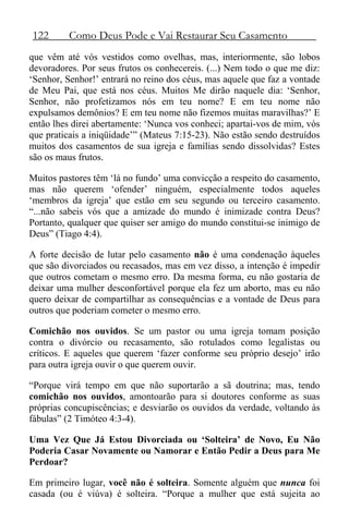 122 Como Deus Pode e Vai Restaurar Seu Casamento
que vêm até vós vestidos como ovelhas, mas, interiormente, são lobos
devoradores. Por seus frutos os conhecereis. (...) Nem todo o que me diz:
‘Senhor, Senhor!’ entrará no reino dos céus, mas aquele que faz a vontade
de Meu Pai, que está nos céus. Muitos Me dirão naquele dia: ‘Senhor,
Senhor, não profetizamos nós em teu nome? E em teu nome não
expulsamos demônios? E em teu nome não fizemos muitas maravilhas?’ E
então lhes direi abertamente: ‘Nunca vos conheci; apartai-vos de mim, vós
que praticais a iniqüidade’” (Mateus 7:15-23). Não estão sendo destruídos
muitos dos casamentos de sua igreja e famílias sendo dissolvidas? Estes
são os maus frutos.
Muitos pastores têm ‘lá no fundo’ uma convicção a respeito do casamento,
mas não querem ‘ofender’ ninguém, especialmente todos aqueles
‘membros da igreja’ que estão em seu segundo ou terceiro casamento.
“...não sabeis vós que a amizade do mundo é inimizade contra Deus?
Portanto, qualquer que quiser ser amigo do mundo constitui-se inimigo de
Deus” (Tiago 4:4).
A forte decisão de lutar pelo casamento não é uma condenação àqueles
que são divorciados ou recasados, mas em vez disso, a intenção é impedir
que outros cometam o mesmo erro. Da mesma forma, eu não gostaria de
deixar uma mulher desconfortável porque ela fez um aborto, mas eu não
quero deixar de compartilhar as consequências e a vontade de Deus para
outros que poderiam cometer o mesmo erro.
Comichão nos ouvidos. Se um pastor ou uma igreja tomam posição
contra o divórcio ou recasamento, são rotulados como legalistas ou
críticos. E aqueles que querem ‘fazer conforme seu próprio desejo’ irão
para outra igreja ouvir o que querem ouvir.
“Porque virá tempo em que não suportarão a sã doutrina; mas, tendo
comichão nos ouvidos, amontoarão para si doutores conforme as suas
próprias concupiscências; e desviarão os ouvidos da verdade, voltando às
fábulas” (2 Timóteo 4:3-4).
Uma Vez Que Já Estou Divorciada ou ‘Solteira’ de Novo, Eu Não
Poderia Casar Novamente ou Namorar e Então Pedir a Deus para Me
Perdoar?
Em primeiro lugar, você não é solteira. Somente alguém que nunca foi
casada (ou é viúva) é solteira. “Porque a mulher que está sujeita ao
 