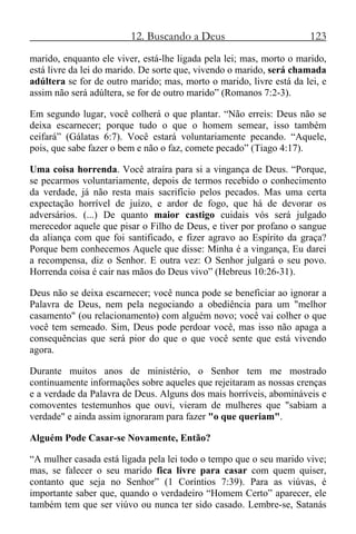 12. Buscando a Deus 123
marido, enquanto ele viver, está-lhe ligada pela lei; mas, morto o marido,
está livre da lei do marido. De sorte que, vivendo o marido, será chamada
adúltera se for de outro marido; mas, morto o marido, livre está da lei, e
assim não será adúltera, se for de outro marido” (Romanos 7:2-3).
Em segundo lugar, você colherá o que plantar. “Não erreis: Deus não se
deixa escarnecer; porque tudo o que o homem semear, isso também
ceifará” (Gálatas 6:7). Você estará voluntariamente pecando. “Aquele,
pois, que sabe fazer o bem e não o faz, comete pecado” (Tiago 4:17).
Uma coisa horrenda. Você atraíra para si a vingança de Deus. “Porque,
se pecarmos voluntariamente, depois de termos recebido o conhecimento
da verdade, já não resta mais sacrifício pelos pecados. Mas uma certa
expectação horrível de juízo, e ardor de fogo, que há de devorar os
adversários. (...) De quanto maior castigo cuidais vós será julgado
merecedor aquele que pisar o Filho de Deus, e tiver por profano o sangue
da aliança com que foi santificado, e fizer agravo ao Espírito da graça?
Porque bem conhecemos Aquele que disse: Minha é a vingança, Eu darei
a recompensa, diz o Senhor. E outra vez: O Senhor julgará o seu povo.
Horrenda coisa é cair nas mãos do Deus vivo” (Hebreus 10:26-31).
Deus não se deixa escarnecer; você nunca pode se beneficiar ao ignorar a
Palavra de Deus, nem pela negociando a obediência para um "melhor
casamento" (ou relacionamento) com alguém novo; você vai colher o que
você tem semeado. Sim, Deus pode perdoar você, mas isso não apaga a
consequências que será pior do que o que você sente que está vivendo
agora.
Durante muitos anos de ministério, o Senhor tem me mostrado
continuamente informações sobre aqueles que rejeitaram as nossas crenças
e a verdade da Palavra de Deus. Alguns dos mais horríveis, abomináveis e
comoventes testemunhos que ouvi, vieram de mulheres que "sabiam a
verdade" e ainda assim ignoraram para fazer "o que queriam".
Alguém Pode Casar-se Novamente, Então?
“A mulher casada está ligada pela lei todo o tempo que o seu marido vive;
mas, se falecer o seu marido fica livre para casar com quem quiser,
contanto que seja no Senhor” (1 Coríntios 7:39). Para as viúvas, é
importante saber que, quando o verdadeiro “Homem Certo” aparecer, ele
também tem que ser viúvo ou nunca ter sido casado. Lembre-se, Satanás
 