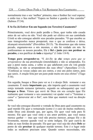 124 Como Deus Pode e Vai Restaurar Seu Casamento
normalmente traz o seu ‘melhor’ primeiro, mas o Senhor faz você esperar,
e então traz o Seu melhor! “Espera no Senhor e guarda o Seu caminho”
(Salmos 37:34).
E Se Eu Já Estiver Em um Segundo (ou Terceiro) Casamento?
Primeiramente, você deve pedir perdão a Deus, quer tenha sido casada
antes de ser salva ou não. Você não pode ser efetiva em sua caminhada
Cristã se não consegue admitir seus pecados passados. “O que encobre as
suas transgressões nunca prosperará, mas o que as confessa e deixa,
alcançará misericórdia” (Provérbios 28:13). “Se dissermos que não temos
pecado, enganamo-nos a nós mesmos, e não há verdade em nós. Se
confessarmos os nossos pecados, Ele é fiel e justo para nos perdoar os
pecados, e nos purificar de toda a injustiça” (1 João 1:8-9).
Tempo para arrepender-se. “E dei-lhe (a ela) tempo para que se
arrependesse da sua prostituição (imoralidade); e não se arrependeu. Eis
que a porei numa cama, e sobre os que adulteram com ela virá grande
tribulação, se não se arrependerem das suas obras” (Apocalipse 2:1-2).
“Confessai as vossas culpas uns aos outros, e orai uns pelos outros, para
que sareis. A oração feita por um justo pode muito em seus efeitos” (Tiago
5:16).
Em seguida, busque a Deus para ver se é o desejo Dele restaurar o seu
casamento. É muito importante que, não importa qual o casamento você
esteja tentando restaurar (primeiro, segundo ou subsequente) que você
busque a Deus. Vimos que ouvir de Deus em seu coração (que Ele
realmente quer restaurar o seu casamento) vai ajudar você a "Terminar o
curso" e "perseverar até o fim", sem falar que manterá você na direção
certa.
Se você não consegue discernir a vontade de Deus para qual casamento ou
qual marido Ele quer a restauração (como é o caso de muitas mulheres),
então Deus está dizendo que, por agora, Ele quer você toda para Si
mesmo. Ele quer que você sinta o seu amor perfeito, que você nunca
merece ganhar — mas que você não precisa merecer, porque Ele o dá
livremente, mesmo quando você se sente indigna. Ele quer curá-la de
todas as suas feridas do passado. Ele quer que você seja tão cheia Dele ao
ponto de não precisar de qualquer marido terreno. Este é o lugar onde
todas as mulheres precisam estar. Quando somos necessitadas, nós
 