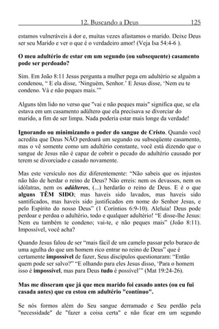 12. Buscando a Deus 125
estamos vulneráveis à dor e, muitas vezes afastamos o marido. Deixe Deus
ser seu Marido e ver o que é o verdadeiro amor! (Veja Isa 54:4-6 ).
O meu adultério de estar em um segundo (ou subsequente) casamento
pode ser perdoado?
Sim. Em João 8:11 Jesus pergunta a mulher pega em adultério se alguém a
condenou, “ E ela disse, ‘Ninguém, Senhor.’ E Jesus disse, ‘Nem eu te
condeno. Vá e não peques mais.’”
Alguns têm lido no verso que "vai e não peques mais" significa que, se ela
estava em um casamento adúltero que ela precisava se divorciar do
marido, a fim de ser limpa. Nada poderia estar mais longe da verdade!
Ignorando ou minimizando o poder do sangue de Cristo. Quando você
acredita que Deus NÃO perdoará um segundo ou subseqüente casamento,
mas o vê somente como um adultério constante, você está dizendo que o
sangue de Jesus não é capaz de cobrir o pecado do adultério causado por
terem se divorciado e casado novamente.
Mas este versículo nos diz diferentemente: “Não sabeis que os injustos
não hão de herdar o reino de Deus? Não erreis: nem os devassos, nem os
idólatras, nem os adúlteros, (...) herdarão o reino de Deus. E é o que
alguns TÊM SIDO; mas haveis sido lavados, mas haveis sido
santificados, mas haveis sido justificados em nome do Senhor Jesus, e
pelo Espírito do nosso Deus” (1 Coríntios 6:9-10). Aleluia! Deus pode
perdoar e perdoa o adultério, todo e qualquer adultério! “E disse-lhe Jesus:
Nem eu também te condeno; vai-te, e não peques mais” (João 8:11).
Impossível, você acha?
Quando Jesus falou de ser “mais fácil de um camelo passar pelo buraco de
uma agulha do que um homem rico entrar no reino de Deus” que é
certamente impossível de fazer, Seus discípulos questionaram: “Então
quem pode ser salvo?” “E olhando para eles Jesus disso, ‘Para o homem
isso é impossível, mas para Deus tudo é possível’” (Mat 19:24-26).
Mas me disseram que já que meu marido foi casado antes (ou eu fui
casada antes) que eu estou em adultério "contínuo".
Se nós formos além do Seu sangue derramado e Seu perdão pela
"necessidade" de "fazer a coisa certa" e não ficar em um segundo
 