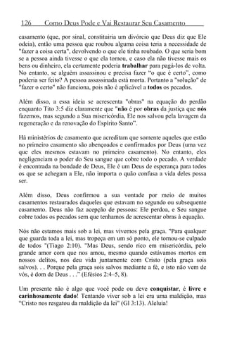 126 Como Deus Pode e Vai Restaurar Seu Casamento
casamento (que, por sinal, constituiria um divórcio que Deus diz que Ele
odeia), então uma pessoa que roubou alguma coisa teria a necessidade de
"fazer a coisa certa", devolvendo o que ele tinha roubado. O que seria bom
se a pessoa ainda tivesse o que ela tomou, e caso ela não tivesse mais os
bens ou dinheiro, ela certamente poderia trabalhar para pagá-los de volta.
No entanto, se alguém assassinou e precisa fazer “o que é certo”, como
poderia ser feito? A pessoa assassinada está morta. Portanto a "solução" de
"fazer o certo" não funciona, pois não é aplicável a todos os pecados.
Além disso, a essa ideia se acrescenta "obras" na equação do perdão
enquanto Tito 3:5 diz claramente que "não é por obras da justiça que nós
fazemos, mas segundo a Sua misericórdia, Ele nos salvou pela lavagem da
regeneração e da renovação do Espírito Santo”.
Há ministérios de casamento que acreditam que somente aqueles que estão
no primeiro casamento são abençoados e confirmados por Deus (uma vez
que eles mesmos estavam no primeiro casamento). No entanto, eles
negligenciam o poder do Seu sangue que cobre todo o pecado. A verdade
é encontrada na bondade de Deus, Ele é um Deus de esperança para todos
os que se achegam a Ele, não importa o quão confusa a vida deles possa
ser.
Além disso, Deus confirmou a sua vontade por meio de muitos
casamentos restaurados daqueles que estavam no segundo ou subsequente
casamento. Deus não faz acepção de pessoas: Ele perdoa, e Seu sangue
cobre todos os pecados sem que tenhamos de acrescentar obras à equação.
Nós não estamos mais sob a lei, mas vivemos pela graça. "Para qualquer
que guarda toda a lei, mas tropeça em um só ponto, ele tornou-se culpado
de todos "(Tiago 2:10). "Mas Deus, sendo rico em misericórdia, pelo
grande amor com que nos amou, mesmo quando estávamos mortos em
nossos delitos, nos deu vida juntamente com Cristo (pela graça sois
salvos). . . Porque pela graça sois salvos mediante a fé, e isto não vem de
vós, é dom de Deus . . .” (Efésios 2:4–5, 8).
Um presente não é algo que você pode ou deve conquistar, é livre e
carinhosamente dado! Tentando viver sob a lei era uma maldição, mas
“Cristo nos resgatou da maldição da lei" (Gl 3:13). Aleluia!
 
